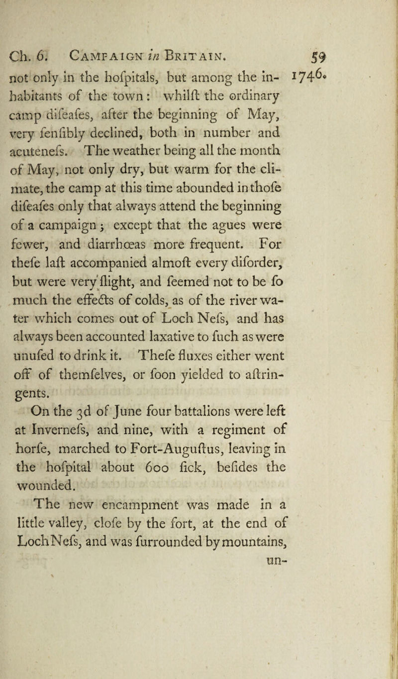 not only in the hofpitals, but among the in- 174^° habitants of the town : whilft the ordinary camp difeafes, after the beginning of May, very fenfibly declined, both in number and acutenefs. The weather being all the month of May, not only dry, but warm for the cli¬ mate, the camp at this time abounded in thofe difeafes only that always attend the beginning of a campaign ; except that the agues were fewer, and diarrhoeas more frequent. For thefe laft accompanied almoft every diforder, but were very flight, and feemed not to be fo much the effects of colds, as of the river wa- <» ter which comes out of Loch Nefs, and has always been accounted laxative to fuch as were unufed to drink it. Thefe fluxes either went oft of themfelves, or foon yielded to aftrin- gents. On the 3d of June four battalions were left at Invernefs, and nine, with a regiment of horfe, marched to Fort-Auguflus, leaving in the hofpital about 600 fick, befldes the wounded. The new encampment was made in a little valley, clofe by the fort, at the end of Loch Nefs, and was furrounded by mountains, un- \