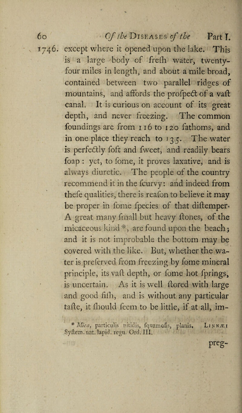 1746. except where it opened upon the lake. This is a large body of frefh water, twenty- four miles in length, and about a mile broad, contained between two parallel ridges of mountains, and affords the profped: of a vaft canal. It is curious on account of its great depth, and never freezing. The common foundings are from 116 to 120 fathoms, and in one place they reach to 13 5. The water is perfectly foft and fweet, and readily bears foap : yet, to fome, it proves laxative, and is always diuretic. The people of the country recommend it in the fcurvy: and indeed from thefe qualities, there is reafon to believe it may be proper in fome fpecies of that diftemper* A great many frnall but heavy ftones, of the micaceous kind *, are found upon the beach; and it is not improbable the bottom may be covered with the like. But, whether the wa¬ ter is preferved from freezing by fome mineral principle, its vaft depth, or fome hot fprings, is uncertain. As it is well ftored with large and good fifh, and is without any particular tafte, it ihould feem to be little, if at all, im- * Mica, particulis nitidis, fquamefis. planis, Li^JNiEi Syftcm. nat. lapid. regn. Ord. III. preg- J * I
