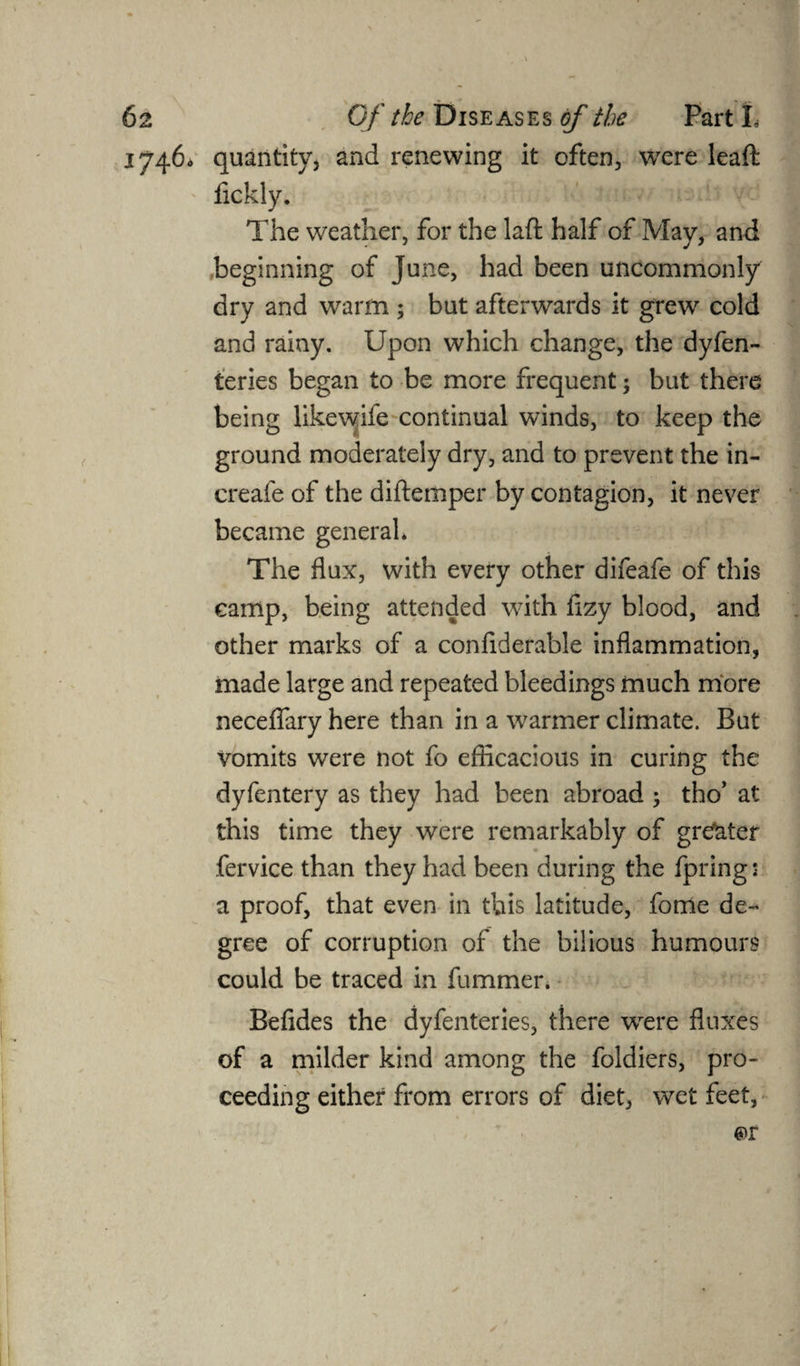 17460 quantity, and renewing it often, were leaft fickly. The weather, for the laft half of May, and beginning of June, had been uncommonly dry and warm ; but afterwards it grew cold and rainy. Upon which change, the dyfen- teries began to be more frequent -y but there being likewife continual winds, to keep the ground moderately dry, and to prevent the in- creafe of the diftemper by contagion, it never became general* The flux, with every other difeafe of this camp, being attended with flzy blood, and other marks of a confiderable inflammation, made large and repeated bleedings much more neceflary here than in a warmer climate. But vomits were not fo efficacious in curing the dyfentery as they had been abroad ; tho’ at this time they were remarkably of greater fervice than they had been during the fpring: a proof, that even in this latitude, fome de¬ gree of corruption of the bilious humours could be traced in fummer. Befides the dyfenteries, there wrere fluxes of a milder kind among the foldiers, pro¬ ceeding either from errors of diet, wet feet,