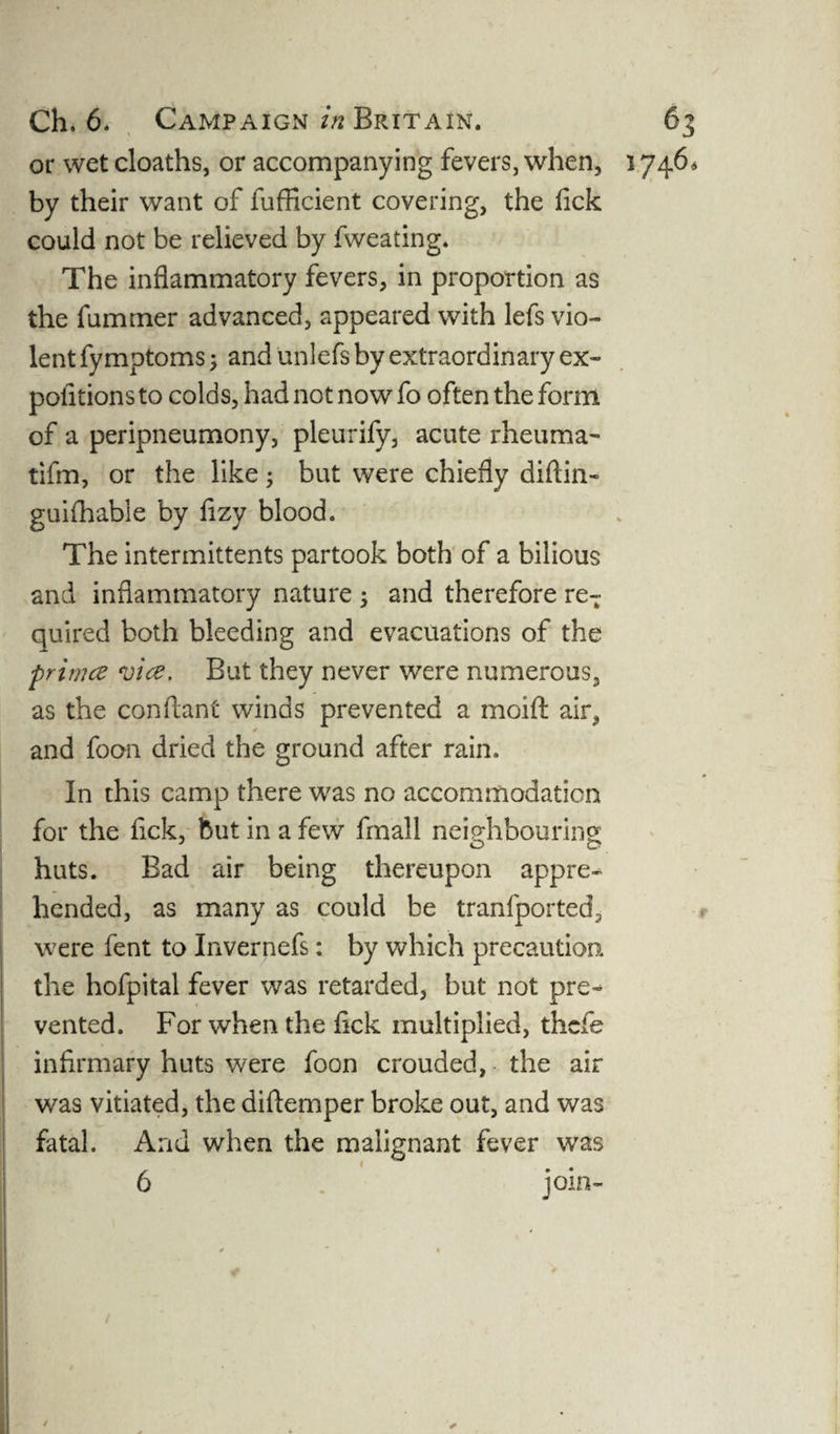 or wet cloaths, or accompanying fevers, when, 1746, by their want of fufficient covering, the Tick could not be relieved by fweating* The inflammatory fevers, in proportion as the rummer advanced, appeared with lefs vio¬ lent fy mptoms; and unlefs by extraordinary ex- pofitions to colds, had not now fo often the form of a peripneumony, pleurify, acute rheuma- tifm, or the like; but were chiefly diftin- guifhabie by fizy blood. The intermittents partook both of a bilious and inflammatory nature ; and therefore reT quired both bleeding and evacuations of the primce vice. But they never were numerous, as the conilant winds prevented a moift air, and foon dried the ground after rain. In this camp there was no accommodation for the fick, but in a few fmall neighbouring huts. Bad air being thereupon appre¬ hended, as many as could be tranfported, were fent to Invernefs: by which precaution the hofpital fever was retarded, but not pre-* vented. For when the fick multiplied, thcfe infirmary huts were foon crouded, the air was vitiated, the diftemper broke out, and was fatal. And when the malignant fever was 6 join- / ✓