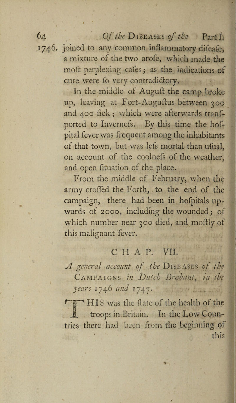 1746. joined to any common inflammatory difeafe, a mixture of the two arole, which made the mod perplexing cafes j as the indications of cure were fo very contradictory. I11 the middle of Augufl: the camp broke up, leaving at Fort-Auguftus between 300 and 400 lick; which were afterwards trans¬ ported to Invernefs. By this time the hof- pital fever was frequent among the inhabitants of that town, but was lefs mortal than ufual, on account of the coolnefs of the weather, and open Situation of the place. From the middle of February, when the army eroded the Forth, to the end of the campaign, there had been in hofpitals up¬ wards of 2000, including the wounded 5 of which number near 300 died, and moftly of this malignant fever. CHAP. VII. A general account of the Diseases of the Campaigns in Dutch Brabant, in the years 1746 and 1747. HIS was the date of the health of the Jl troops in Britain. In the Low Coun¬ tries there had been from the beginning of this