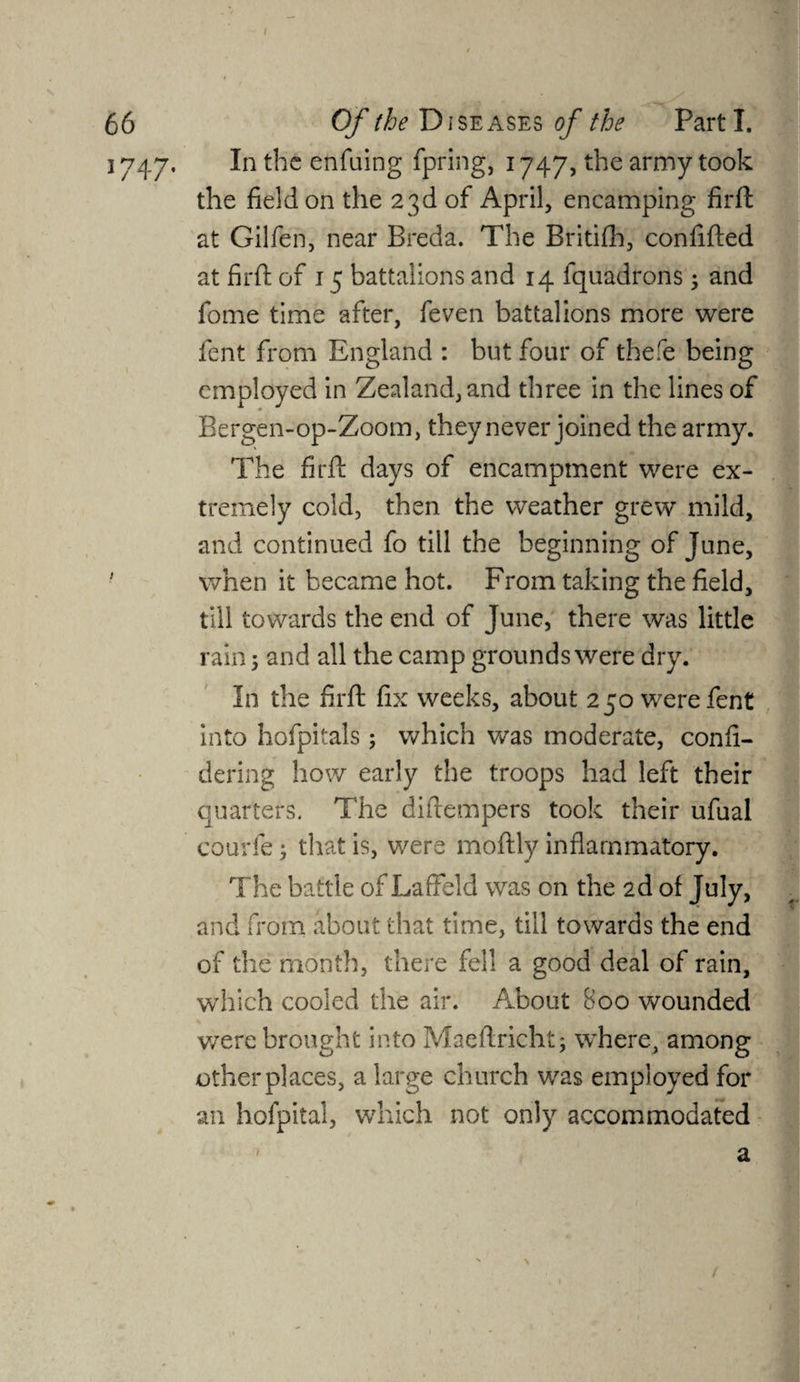 J747- In the enfuing fpring, 1747, the army took the field on the 23d of April, encamping firft at Gilfen, near Breda. The Britifh, confifted at firfi: of 15 battalions and 14 fquadrons; and fome time after, feven battalions more were fent from England : but four of thefe being employed in Zealand, and three in the lines of Bergen-op-Zoom, they never joined the army. The firft days of encampment were ex¬ tremely cold, then the weather grew” mild, and continued fo till the beginning of June, when it became hot. From taking the field, till towards the end of June, there was little rain; and all the camp grounds were dry. In the firft fix weeks, about 250 were fent into hofpitals ; which was moderate, confi- dering how early the troops had left their quarters. The diftempers took their ufual courfe; that is, were moftly inflammatory. The battle of Laffeld was on the 2d of July, and from about that time, till towards the end of the month, there fell a good deal of rain, which cooled the air. About 800 wounded were brought into Maeftricht; where, among other places, a large church was employed for an hofpital, which not only accommodated a \