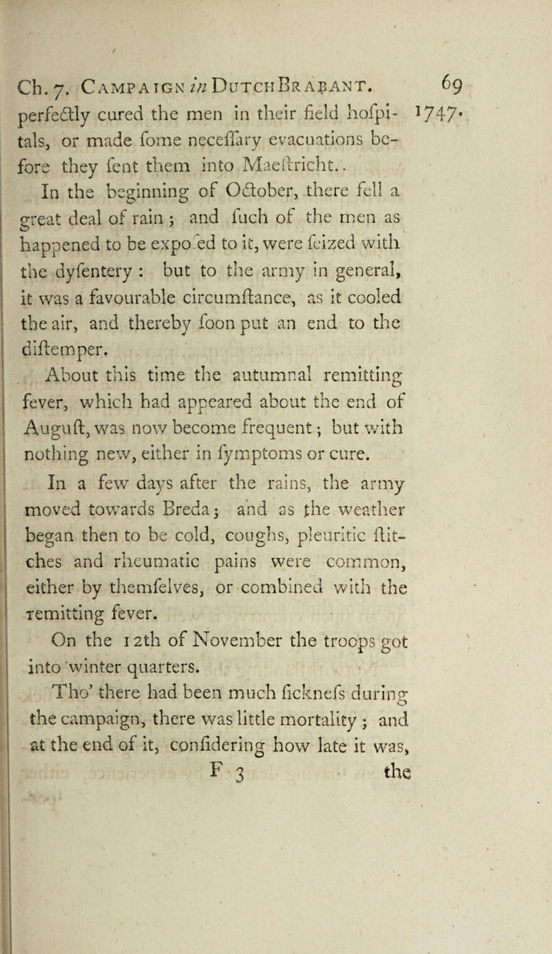 perfectly cared the men in their field hofpi- J747f tals, or made fome neceffary evacuations be¬ fore they fent them into Maeftricht.. In the beginning of Odtober, there fell a great deal of rain : and fuch of the men as O ' v happened to be expo ed to it, were feized with the dyfentery : but to the army in general, it was a favourable circumftance, as it cooled the air, and thereby foon put an end to the diftemper* About this time the autumnal remitting fever, which had appeared about the end of Auguft, was now become frequent; but with nothing new, either in fymptoms or cure. In a few days after the rains, the army moved towards Breda; and as the weather began then to be cold, coughs, pleuritic flit¬ ches and rheumatic pains were common, either by themfelves, or combined with the remitting fever. On the 12th of November the troops got into 'winter quarters. Tho’ there had been much ficknefs during: o the campaign, there was little mortality ; and at the end of it, coniidering how late it was, F 3 the