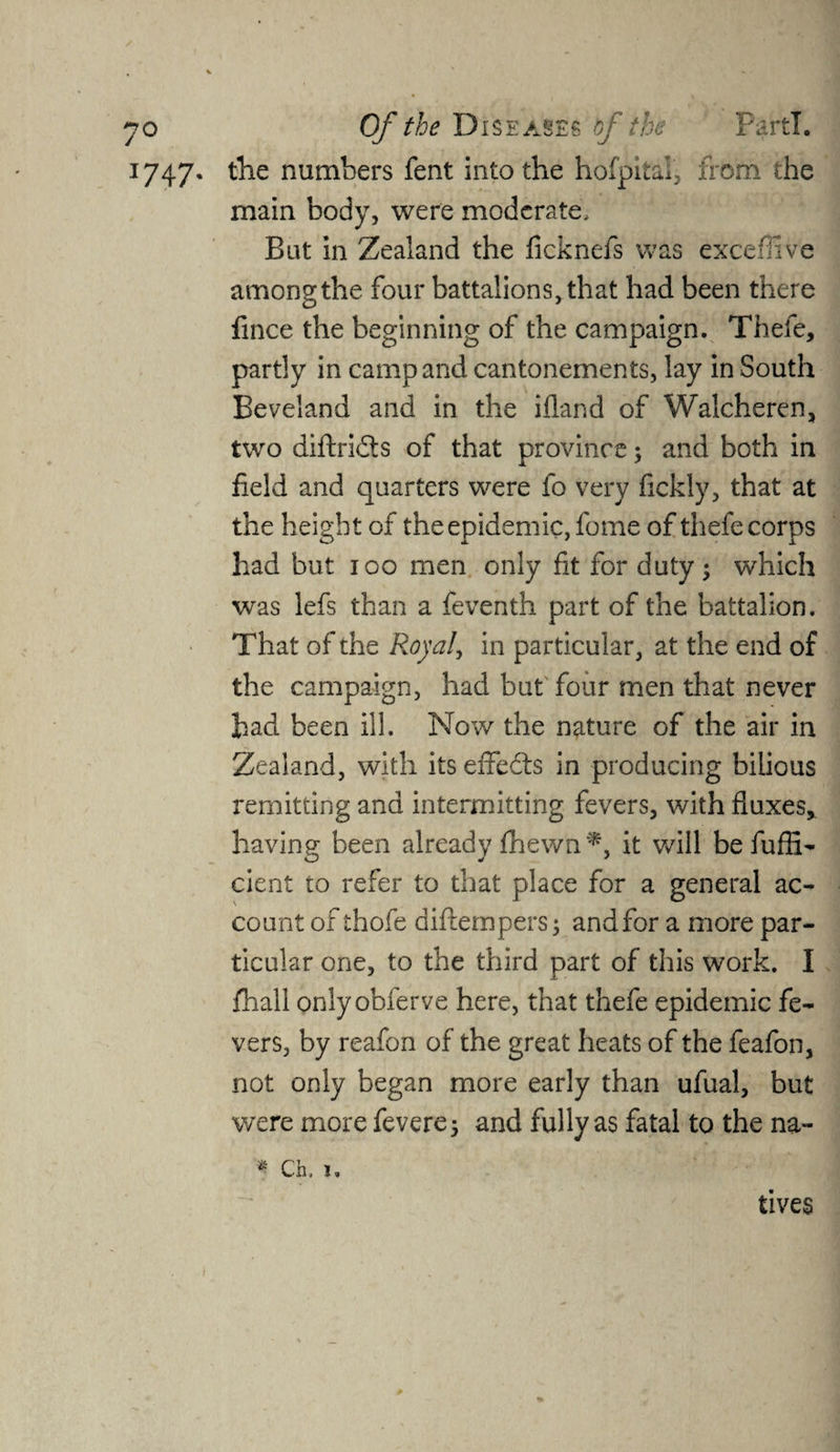 1747. the numbers fent into the hofpital, from the main body, were moderate. But in Zealand the ficknefs was exceffive among the four battalions, that had been there fince the beginning of the campaign. Thefe, partly in camp and cantonements, lay in South Beveland and in the ifland of Walcheren, two diftridts of that province; and both in field and quarters were fo very fickly, that at the height of the epidemic, fome of thefe corps had but 100 men only fit for duty; which was lefs than a feventh part of the battalion. That of the Royal, in particular, at the end of the campaign, had but four men that never had been ill. Now the nature of the air in Zealand, with its effedts in producing bilious remitting and intermitting fevers, with fluxes, having been already fhewn *, it will befuffi- cient to refer to that place for a general ac¬ count of thofe diftempers; and for a more par¬ ticular one, to the third part of this work. I fhall onlyobferve here, that thefe epidemic fe¬ vers, by reafon of the great heats of the feafon, not only began more early than ufual, but were more fevere; and fully as fatal to the na- * Ch. !. tives * r