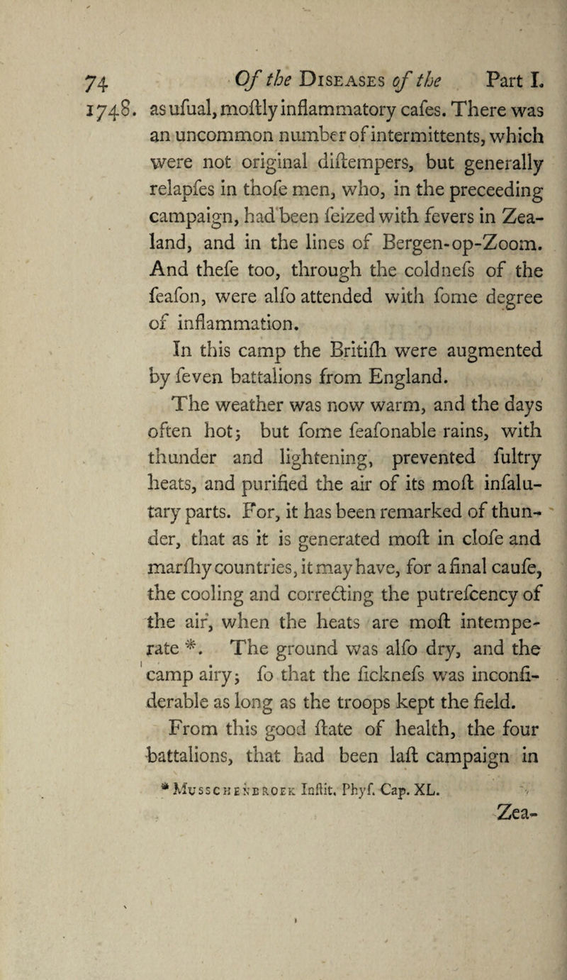 1748. asufual, moftly inflammatory cafes. There was an uncommon number of intermitten ts, which were not original didempers, but generally relapfes in thofe men, who, in the preceeding campaign, had been feized with fevers in Zea¬ land, and in the lines of Bergen-op-Zoom. And thefe too, through the coldnefs of the feafon, were alfo attended with fome degree of inflammation. In this camp the Britifh were augmented by feven battalions from England. The weather was now warm, and the days often hot^ but fome feafonable rains, with thunder and lightening, prevented fultry heats, and purified the air of its mod infalu- tary parts. For, it has been remarked of thun¬ der, that as it is generated mod in clofe and \ mardiy countries, it may have, for afinal caufe, the cooling and correcting the putrefcency of the air, when the heats are mod intempe¬ rate The ground was alfo dry, and the camp airy s fo that the ficknefs was inconfi- derable as long as the troops kept the field. From this good date of health, the four battalions, that had been lad campaign in * Musschenbroek Inftit, Phyf. Cap. XL. Zea- 1