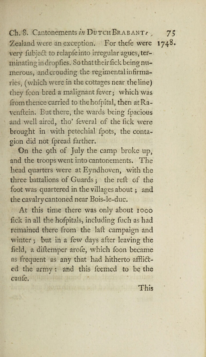 Zealand were an exception. For thefe were 1748. very fubjedt to relapfeinto irregular agues, ter¬ minating in dropfies. So that their fick being nu¬ merous, andcrouding the regimental infirma¬ ries, (which were in the cottages near the line) they fcon bred a malignant fever; which was from thence carried to thehofpital, then atRa- venftein. Rut there, the wards being fpacious and well aired, tho’ feveral of the fick were brought in with petechial fpots, the conta¬ gion did not fpread farther. On the 9th of July the camp broke up, and the troops went into cantonements. The head quarters were at Eyndhoven, with the three battalions of Guards; the reft of the foot was quartered in the villages about; and the cavalry cantoned near Bois-le-duc. * At this time there was only about 1000 fick in all the hofpitals, including fuch as had remained there from the laft campaign and winter ; but in a few days after leaving the field, a diftemper arofe, which foon became as frequent as any that had hitherto afflict¬ ed the armv: and this feemed to be the * esufe. This
