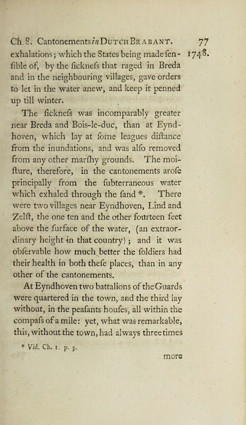 exhalations; VvThich the States being made fen- 1748. fible of, by the ficknefs that raged in Breda and in the neighbouring villages, gave orders to let in the water anew, and keep it penned up till winter. The ficknefs was incomparably greater near Breda and Bois-le-duc, than at Eynd- hoven, which lay at feme leagues diftance from the inundations, and was alfo removed from any other mar flay grounds. The moi- fture, therefore, in the cantonements arofe principally from the fubterraneous water which exhaled through the fand *. There were two villages near Eyndhoven, Lind and Zelft, the one ten and the other fourteen feet above the furface of the water, (an extraor¬ dinary height in that country); and it was obfervable how much better the foldiers had their health in both thefe places, than in any other of the cantonements. At Eyndhoven two battal ions of the Guards were quartered in the town, and the third lay without, in the peafants houfes, all within the compafs of a mile: yet, what was remarkable, this, withoutthe town,had always threetimes * Vid. Ch. 1, p. 2. more
