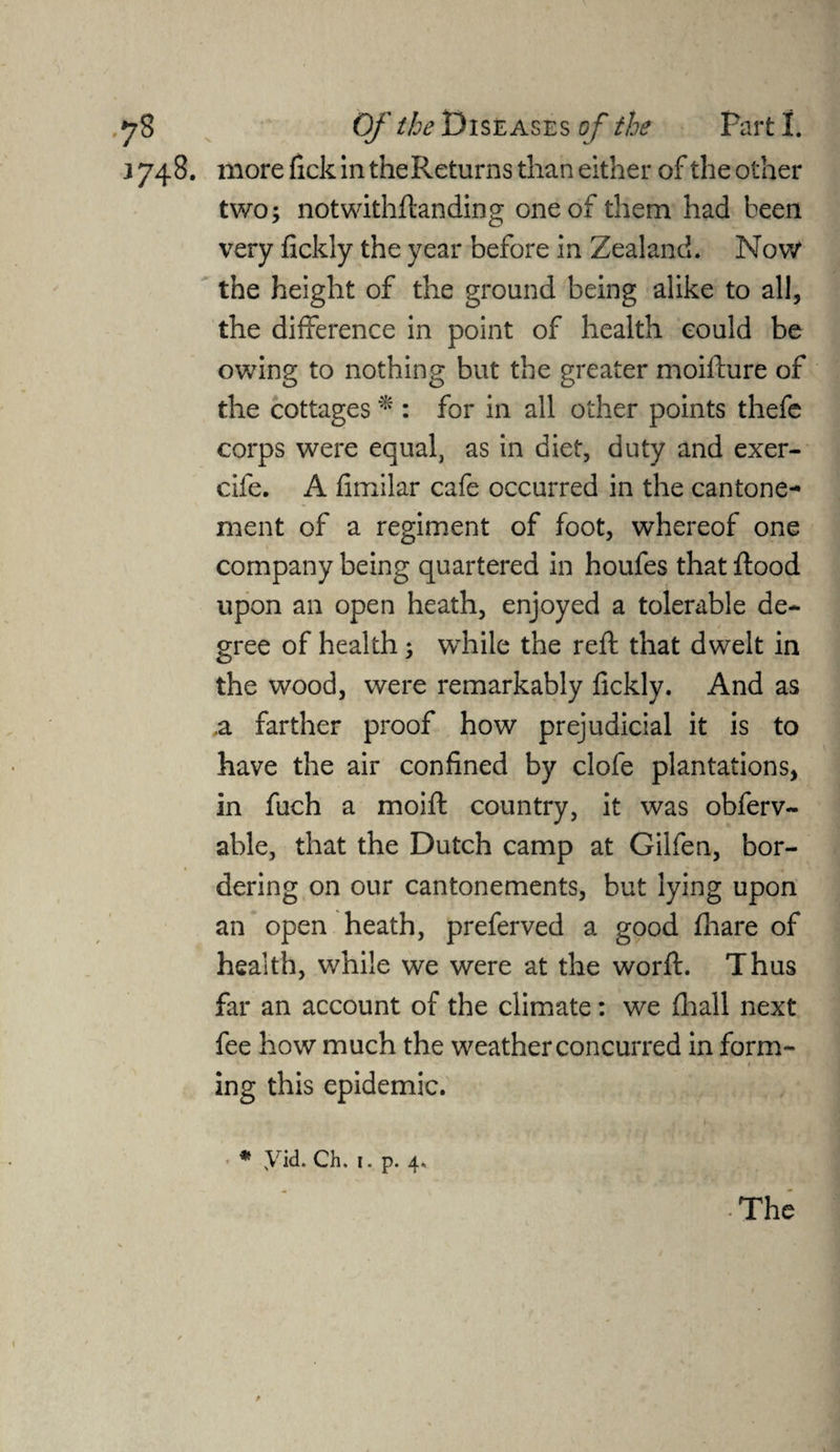 j 748. more tick in the Returns than either of the other two; notwithstanding one of them had been very fickly the year before in Zealand. Now the height of the ground being alike to all, the difference in point of health could be owing to nothing but the greater moifture of the cottages * : for in all other points thefe corps were equal, as in diet, duty and exer- cife. A fimilar cafe occurred in the cantone- ment of a regiment of foot, whereof one company being quartered in houfes that Rood upon an open heath, enjoyed a tolerable de¬ gree of health; while the reft that dwelt in the wood, were remarkably fickly. And as ,a farther proof how prejudicial it is to have the air confined by dole plantations, in fuch a moift country, it was obferv- able, that the Dutch camp at Gilfen, bor¬ dering on our cantonements, but lying upon an open heath, preferved a good fhare of health, while we were at the worft. Thus far an account of the climate: we fhall next fee how much the weather concurred in form- * * * ■ » ing this epidemic. - * yid. Ch. 1. p. 4. • The