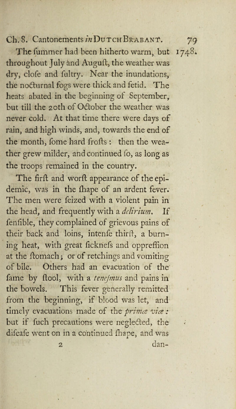 The fummer had been hitherto warm, but 1748. throughout July imd Auguft, the weather was dry, clofe and fultry. Near the inundations, the nocturnal fogs were thick and fetid. The heats abated in the beginning of September, but till the 20th of October the weather was never cold. At that time there were days of rain, and high winds, and, towards the end of the month, fome hard frofts: then the wea¬ ther grew milder, and continued fo, as long as the troops remained in the country. ■ The firft and word appearance of the epi¬ demic, was in the flhape of an ardent fever. The men were feized with a violent pain in the head, and frequently with a delirium. If fenfible, they complained of grievous pains of their back and loins, intenfe third, a burn¬ ing heat, with great ficknefs and oppreffion at the ftomach; or of retchings and vomiting of bile. Others had an evacuation of the fame by (tool, with a tenejmus and pains in the bowels. This fever generally remitted from the beginning, if blood was let, and timely evacuations made of the primet vie?: but if fuch precautions were negledted, the difeafe went on in a continued fhape, and was dan- 2
