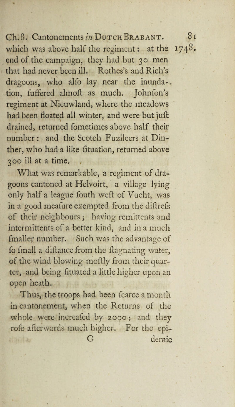 which was above half the regiment: at the end of the campaign, they had but 30 men that had never been ill. Rothes’s and Rich’s dragoons, who alfo lay near the inunda-. tion, fuffered almoft as much. Johnfon’s regiment at Nieuwland, where the meadows had been floated all winter, and were but juft drained, returned fometimes above half their V * number: and the Scotch Fuzileers at Din- ther, who had a like fituation, returned above 300 ill at a time. What was remarkable, a regiment of dra¬ goons cantoned at Helvoirt, a village lying only half a league fouth weft of Vucht, was in a good meafure exempted from the diftrefs of their neighbours5 having remittents and intermittents of a better kind, and in a much fmaller number. Such was the advantage of fo fmail a diftance from the ftagnating water, of the wind blowing moftly from their quar¬ ter, and being fituated a little higher upon an open heath. Thus, the troops had been fcarceamonth in cantonement, when the Returns of the whole were increafed by 20905 and they rofe afterwards much higher. For the epi- G deraic