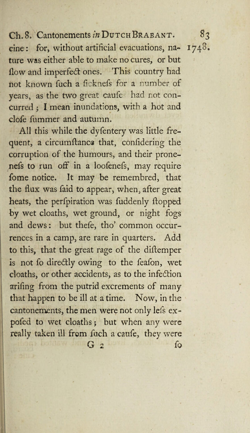cine: for, without artificial evacuations, na- 1748, ture was either able to make no cures, or but flow and imperfect ones. This country had not known flich a ficknefs for a number of years, as the two great caufe had not con¬ curred ; I mean inundations, with a hot and clofe fummer and autumn. All this while the dyfentery was little fre¬ quent, a circumftanca that, confidering the corruption of the humours, and their prone- nefs to run off in a loofenefs, may require fome notice. It may be remembred, that the flux was faid to appear, when, after great heats, the perfpiration was fuddenly flopped by wet cloaths, wet ground, or night fogs and dews: but thefe, tho’ common occur¬ rences in a camp, are rare in quarters. Add to this, that the great rage of the diftemper is not fo dire&ly owing to the feafon, wet cloaths, or other accidents, as to the infe&ion arifing from the putrid excrements of many that happen to be ill at a time. Now, in the cantonements, the men were not only lefs ex- pofed to wet cloaths; but when any were really taken ill from fuch a caufe, they were G 2 fo