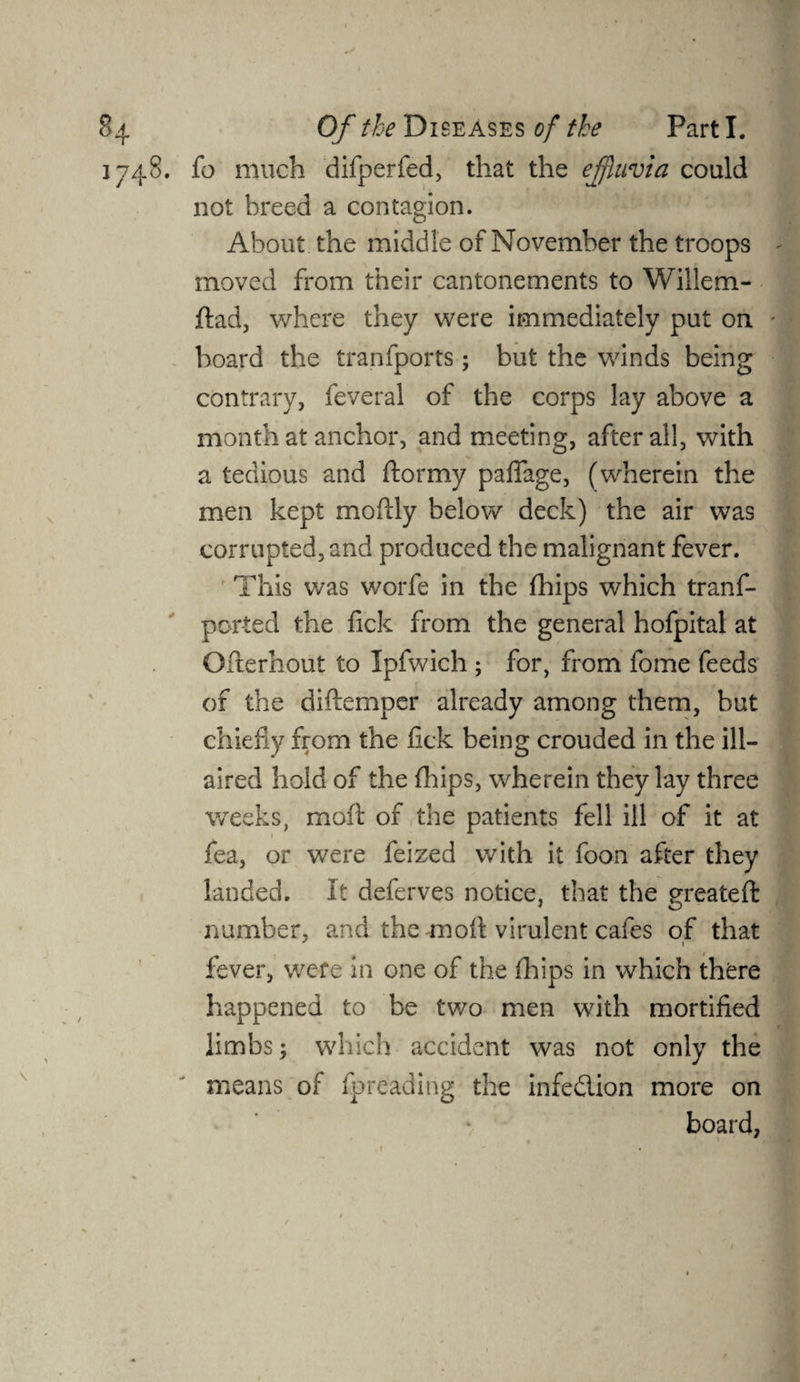1748. fo much difperfed, that the effluvia could not breed a contagion. About the middle of November the troops moved from their cantonements to Willem- ftad, where they were immediately put on board the tranfports; but the winds being contrary, feveral of the corps lay above a month at anchor, and meeting, after all, with a tedious and ftormy paflfage, (wherein the men kept moftly below deck) the air was corrupted, and produced the malignant fever. This was worfe in the fhips which tranf- ported the lick from the general hofpital at Ofterhout to Ipfwich ; for, from fome feeds of the diftemper already among them, but chiefly from the lick being crouded in the ill- aired hold of the fhips, wherein they lay three weeks, moil of the patients fell ill of it at fea, or were feized with it foon after they landed. It deferves notice, that the greateft number, and the moll virulent cafes of that fever, were in one of the (hips in which there happened to be two men with mortified limbs; which accident was not only the means of fpreading the infedlion more on board,
