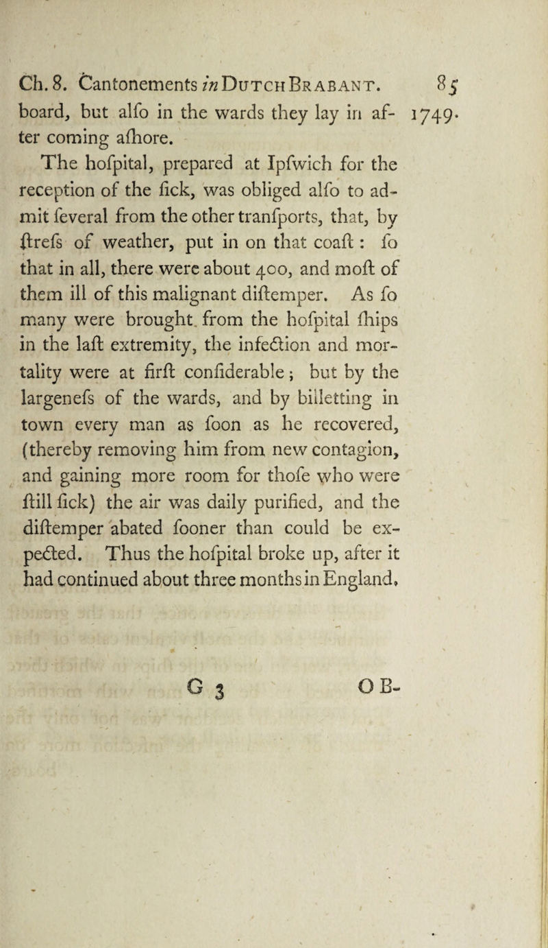 board, but alfo in the wards they lay in af¬ ter coming afhore. The hofpital, prepared at Ipfwich for the r reception of the fick, was obliged alfo to ad¬ mit feveral from the other tranfports, that, by flrefs of weather, put in on that coafl: fo that in all, there were about 400, and mod: of them ill of this malignant diftemper. As fo many were brought from the hofpital fhips in the laft extremity, the infe&ion and mor¬ tality were at firft confiderable; but by the largenefs of the wards, and by billetting in town every man as foon as he recovered, (thereby removing him from new contagion, and gaining more room for thofe who were hill fick) the air was daily purified, and the diftemper abated fooner than could be ex¬ pected. Thus the hofpital broke up, after it had continued about three months in England, G 3 OB- 1749. 1 /