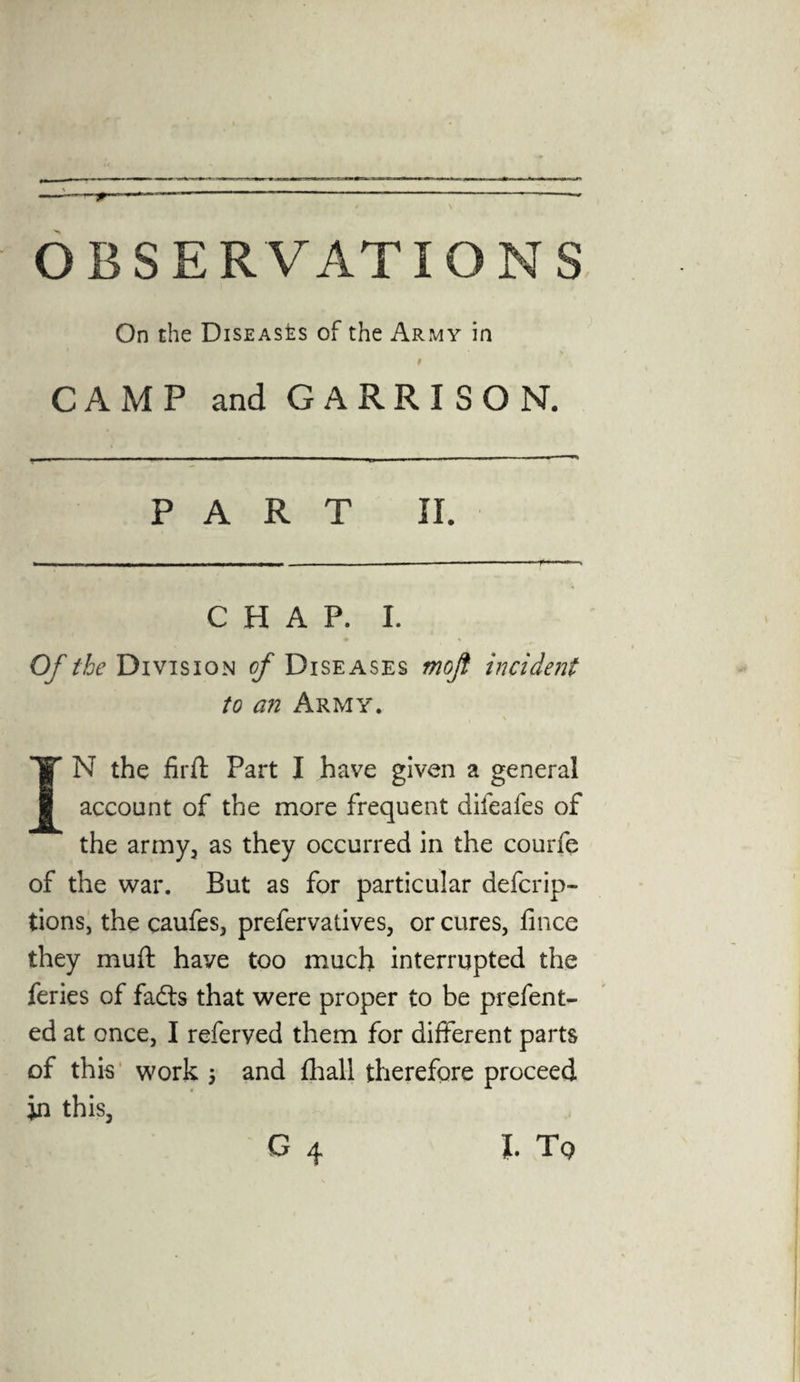 OBSERVATIONS On the Diseases of the Army in 9 CAMP and G A R R I S O N. PART II. CHAP. I. Of the Division of Diseases moft incident to an Army. \ IN the firft Part I have given a general account of the more frequent difeafes of the army, as they occurred in the courfe of the war. But as for particular defcrip- tions, the caufes, prefervatives, or cures, fince they muft have too much interrupted the feries of fadts that were proper to be prefent- ed at once, I referved them for different parts of this work ; and {hall therefore proceed jn this, G 4 l Tq