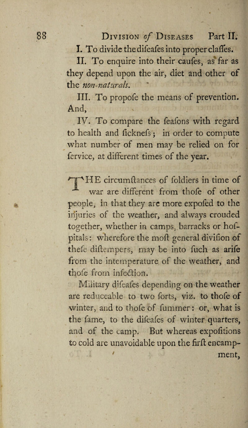 I. To divide the difeafes into proper claffes. II. To enquire into their caufes, as far as they depend upon the air, diet and other of the non-naturals. III. To propofe the means of prevention. And, IV. To compare the feafons with regard to health and ficknefs; in order to compute what number of men may be relied on for fervice, at different times of the year. npHE circumftances of foldiers in time of war are different from thofe of other people, in that they arc more expofed to the injuries of the weather, and always crouded together, whether in camps} barracks or hof- pitals: wherefore the moif general divifion of thefe diflempers, may be into fuch as arife from the intemperature of the weather, and thofe from infection. Military difeafes depending on the weather are reduceable to two forts, viz. to thofe of winter, and to thofe of fummer: or, what is the fame, to the difeafes of winter quarters, and of the camp. But whereas expofitions to cold are unavoidable upon the firfl encamp- ' ment.