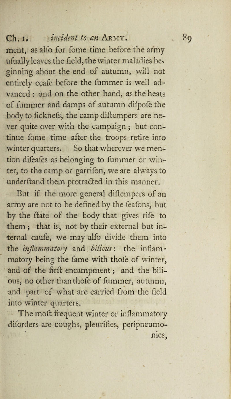 ment, as alfo for fome time before the army ufually leaves the field, the winter maladies be> ginning about the end of autumn, will not entirely ceafe before the fummer is well ad¬ vanced : and on the other hand, as the heats of fummer and damps of autumn difpofe the body to ficknefs, the camp difiempers are ne¬ ver quite over with the campaign ; but con¬ tinue fome time after the troops retire into winter quarters. So that wherever we men¬ tion difeafes as belonging to fummer or win- ter, to the camp or garrifon, we are always to underftand them protrafted in this manner. But if the more general difiempers of an army are not to be defined by the feafons, but by the ftate of the body that gives rife to them; that is, not by their external but in¬ ternal caufe, we may alfo divide them into the inflammatory and bilious: the inflam¬ matory being the fame with thofe of winter, and of the firft encampment; and the bili¬ ous, no other than thofe of fummer, autumn, and part of what are carried from the field into winter quarters. The mo ft frequent winter or inflammatory diforders are coughs, pleurifies, peripneumo- nies,