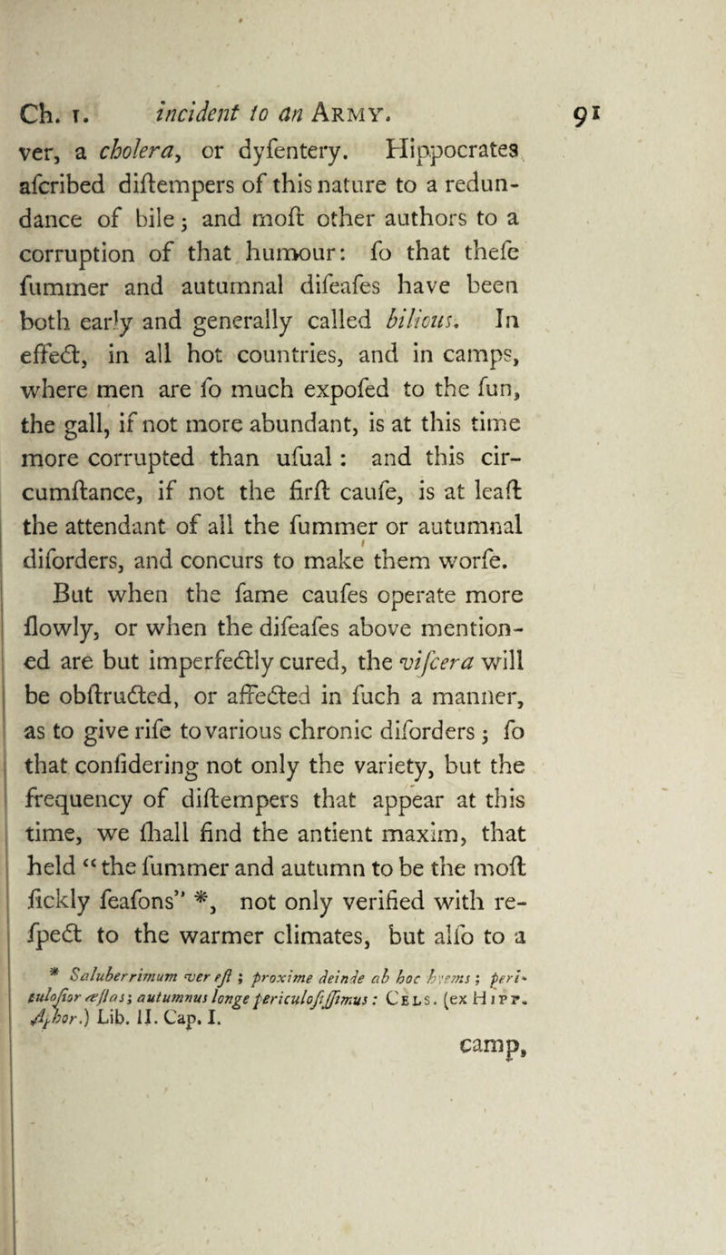ver, a cholera, or dyfentery. Hippocrates afcribed diftempers of this nature to a redun¬ dance of bile; and moft other authors to a corruption of that humour: fo that thefe fummer and autumnal difeafes have been both early and generally called bilious. In effedt, in all hot countries, and in camps, where men are fo much expofed to the fun, the gall, if not more abundant, is at this time more corrupted than ufual: and this cir- cumftance, if not the firft caufe, is at lead the attendant of all the fummer or autumnal i diforders, and concurs to make them worfe. But when the fame caufes operate more flowly, or when the difeafes above mention¬ ed are but imperfedlly cured, the vifcera will be obftrudted, or affedted in fuch a manner, as to give rife to various chronic diforders 5 fo that confidering not only the variety, but the frequency of diftempers that appear at this time, we lhall find the antient maxim, that held “ the fummer and autumn to be the moft fickly feafons5' not only verified with re- fpedt to the warmer climates, but alio to a * Saluberrimum <ver ejl; proxime deinJe ah hoc h;ems ; peri* tulojhr seflasi autumnui longe tericulofifitmus: Cels. (exHiPP. 4*bor.) Lib. II. Cap. I. camp.