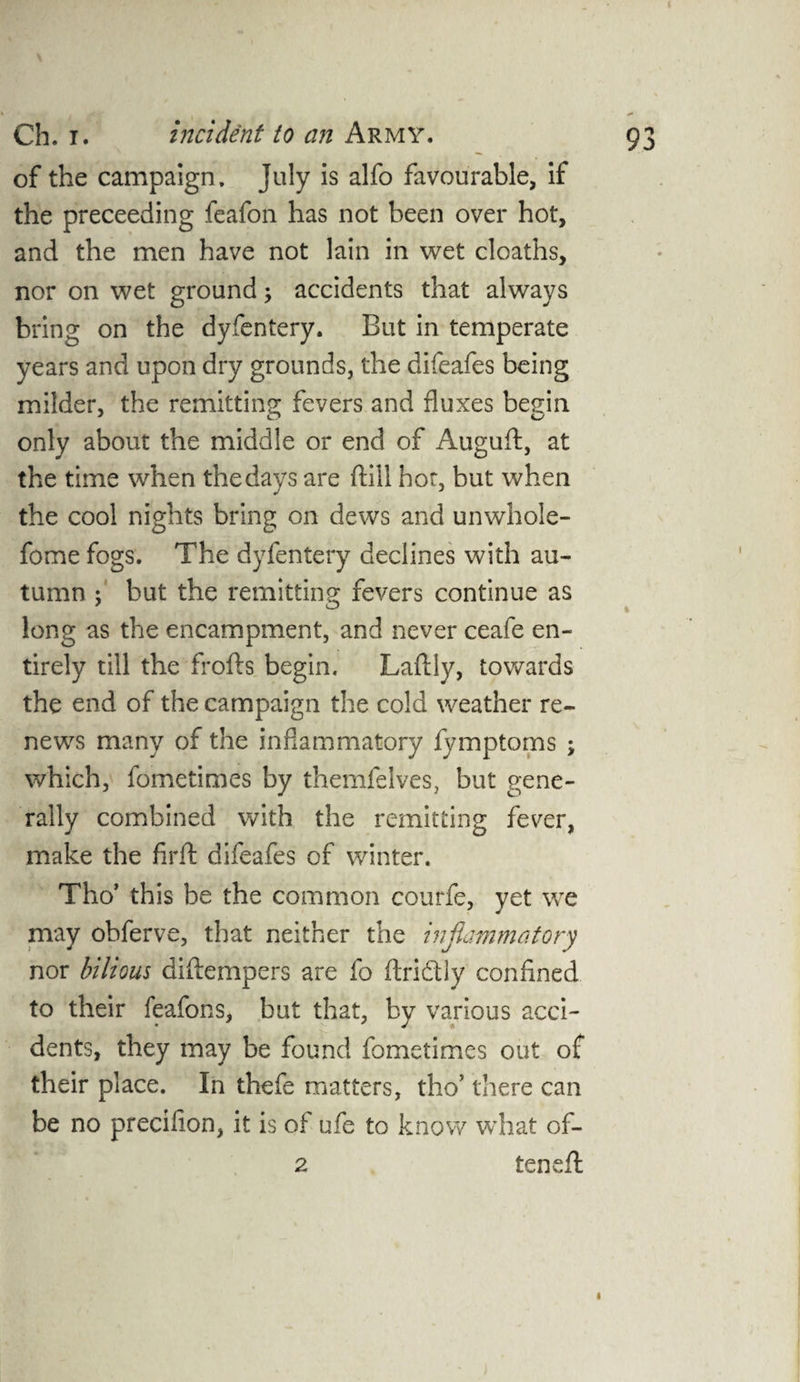 of the campaign. July is alfo favourable, if the preceeding feafon has not been over hot, and the men have not lain in wet cloaths, nor on wet ground; accidents that always bring on the dyfentery. But in temperate years and upon dry grounds, the difeafes being milder, the remitting fevers and fluxes begin only about the middle or end of Auguft, at the time when the days are {till hoc, but when the cool nights bring on dews and unwhole- fome fogs. The dyfentery declines with au¬ tumn j but the remitting fevers continue as long as the encampment, and never ceafe en¬ tirely till the frofts begin. Laftly, towards the end of the campaign the cold weather re¬ news many of the inflammatory fymptoms ; which, fometimes by themfelves, but gene¬ rally combined with the remitting fever, make the firft difeafes of winter. Tho’ this be the common courfe, yet we may obferve, that neither the inflammatory nor bilious diflempers are fo flridtly confined to their feafons, but that, by various acci¬ dents, they may be found fometimes out of their place. In thefe matters, tho’ there can be no precilion, it is of ufe to know what of- 2 teneft