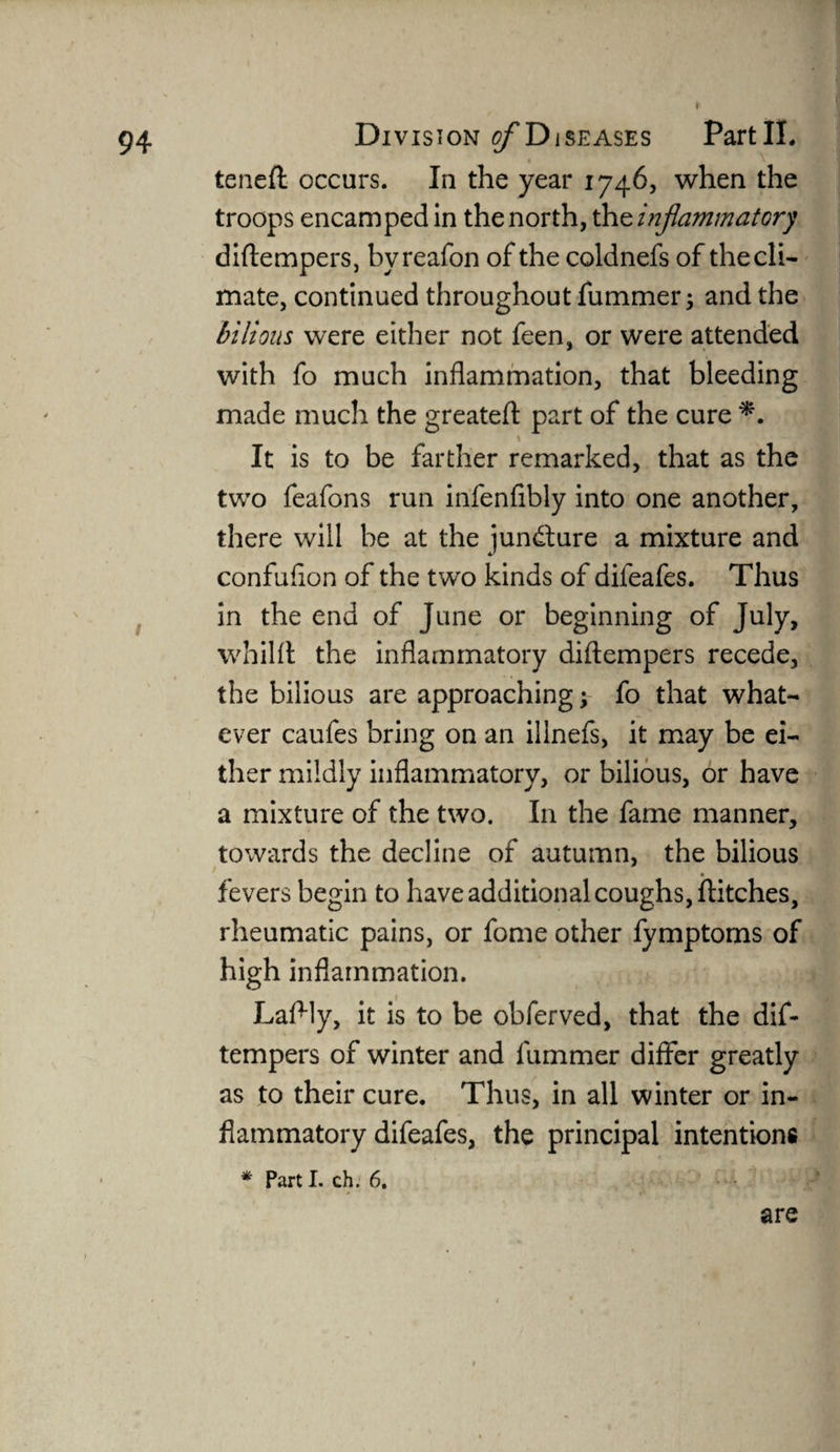 I 94 Division j/’Diseases PartII. teneft occurs. In the year 1746, when the troops encamped in the north, the inflammatory diftempers, byreafon of the coldnefs of the cli¬ mate, continued throughout fummer; and the bilious were either not feen, or were attended with fo much inflammation, that bleeding made much the greatefl: part of the cure *. \ It is to be farther remarked, that as the two feafons run infenfibly into one another, there will be at the jun&ure a mixture and confuflon of the two kinds of difeafes. Thus in the end of June or beginning of July, whilfl the inflammatory diftempers recede, the bilious are approaching; fo that what¬ ever caufes bring on an ilinefs, it may be ei¬ ther mildly inflammatory, or bilious, or have a mixture of the two. In the fame manner, towards the decline of autumn, the bilious fevers begin to have additional coughs, flitches, rheumatic pains, or fome other fymptoms of high inflammation. Laflly, it is to be obferved, that the dif¬ tempers of winter and fummer differ greatly as to their cure. Thus, in all winter or in¬ flammatory difeafes, the principal intentions * Parti, ch. 6. are