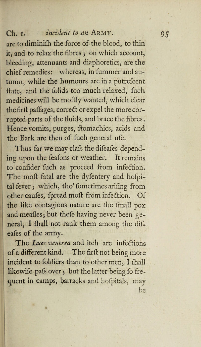 are to diminifh the force of the blood, to thin it, and to relax the fibres; on which account, bleeding, attenuants and diaphoretics, are the chief remedies: whereas, in fummer and au¬ tumn, while the humours are in a putrefcent ftate, and the folids too much relaxed, fuch medicines will be moftly wanted, which clear thefirftpaflages, correct or expel the more cor¬ rupted parts of the fluids, and brace the fibres. Hence vomits, purges, ftomachics, acids and the Bark are then of fuch general ufe. Thus far we may clafs the difeafes depend¬ ing upon the feafons or weather. It remains to confider fuch as proceed from infection. The moft fatal are the dyfentery and hofpi- tal fever; which, tho’ fometimes arifing from other caufes, fpread moft from infection. Of the like contagious nature are the fmall pox and meafles; but thefe having never been ge¬ neral, I (hall not rank them among the dif¬ eafes of the army. The Lues venerea and itch are infections !of a different kind. The firfl: not being more incident to foldiers than to other men, I fhall likewife pafs over 5 but the latter being fo fre¬ quent in camps, barracks and hofpitals, may be *