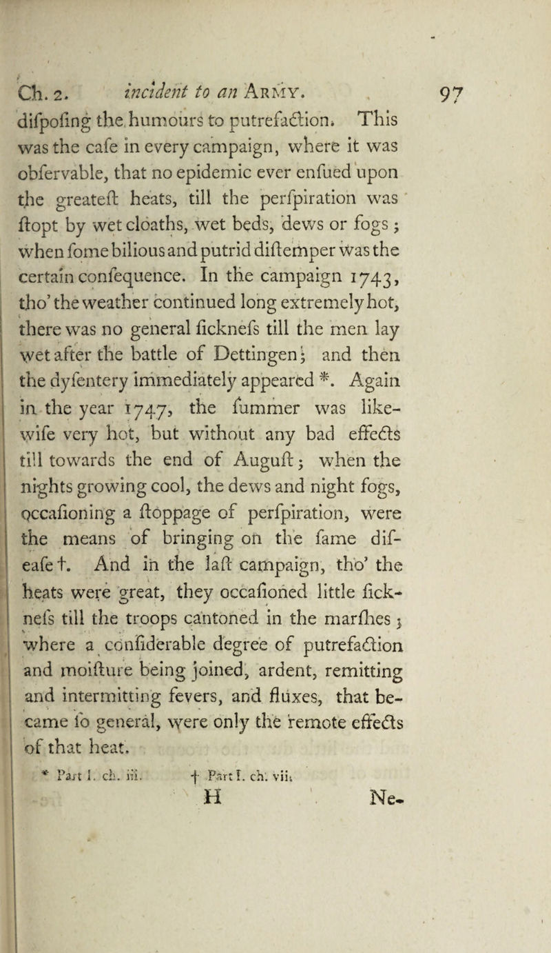 f difpofing the humours to putrefaction* This was the cafe in every campaign, where it was obfervable, that no epidemic ever enfued upon the greateft heats, till the perfpiration was ftopt by wet deaths, wet beds, dews or fogs ; when fome bilious and putrid diftemper was the certain coniequence. In the campaign 1743, tho’ the weather continued long extremely hot, there was no general ficknefs till the men lay v (■ _ wet after the battle of Dettingen • and then the dyfentery immediately appeared *. Again in the year 1747, the fummer was like- wife very hot, but without any bad effects till towards the end of Auguft; when the nights growing cool, the dews and night fogs, Qccafioning a ftoppage of perfpiration, were the means of bringing on the fame dif- eafet. And in the laft campaign, tho’ the heats were great, they occafioned little fick- neis till the troops cantoned in the marfhes $ •where a confiderable degree of putrefaction and moifture being joined, ardent, remitting and intermitting fevers, and fluxes, that be¬ came fo general, were only the remote effects of that heat. * Fait I. ch. in. -| Parti, ch. viii H Ne-