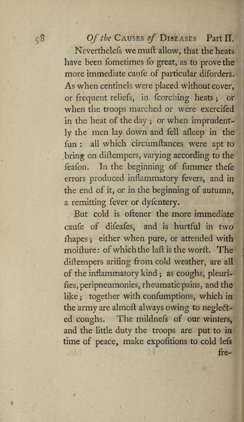 Neverthelefs wemuft allow, that the heats have been fometimes fo great, as to prove the more immediate caufe of particular diforders. As when centinels were placed without cover, or frequent reliefs, in fcorching heats; or when the troops marched or were exercifed in the heat of the day ; or when imprudent¬ ly the men lay down and fell afleep in the fun : all which circumftances were apt to bring on diftempers, varying according to the feafon. In the beginning of fummer thefe errors produced inflammatory fevers, and in the end of it, or in the beginning of autumn, a remitting fever or dyfentery. But cold is oftener the more immediate caufe of difeafes, and is hurtful in two fhapes; either when pure, or attended with moifture: of which the laft is the worft. The . r diftempers arifing from cold weather, are all of the inflammatory kind; as coughs, pleuri- fies, peripneumonies, rheumatic pains, and the like; together with confumptions, which in the army are almoft always owing to neglect¬ ed coughs. The mildnefs of our winters, and the little duty the troops are put to in time of peace, make expofitions to cold lefs fre-