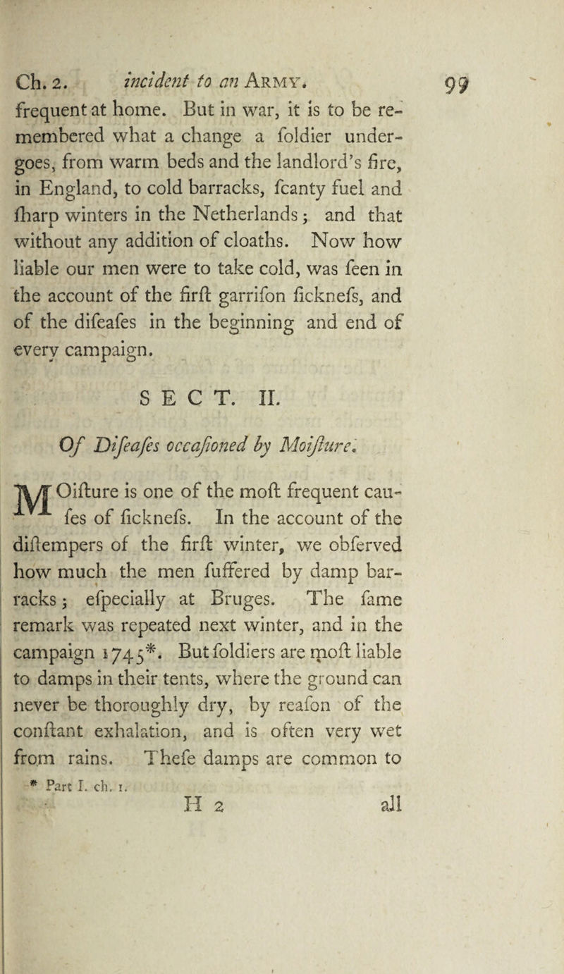 frequent at home. But in war, it is to be re¬ membered what a change a foldier under¬ goes, from warm beds and the landlord’s fire, in England, to cold barracks, fcanty fuel and jfharp winters in the Netherlands; and that without any addition of cloaths. Now how liable our men were to take cold, was feen in the account of the firft garrifon ficknefs, and of the difeafes in the beginning and end of every campaign. SECT. II. Of Difeafes occafioned by Moijlure. 1%/TOifture is one of the mod frequent cau~ fes of ficknefs. In the account of the diftempers of the firft winter, we obferved how much the men fuffered by damp bar¬ racks i efpecially at Bruges. The fame remark was repeated next winter, and in the campaign 1745*. But foldiers are mo ft liable to damps in their tents, where the ground can never be thoroughly dry, by reafon of the conftant exhalation, and is often very wet from rains. Thefe damps are common to * Part I. ch. 1. H 2 all
