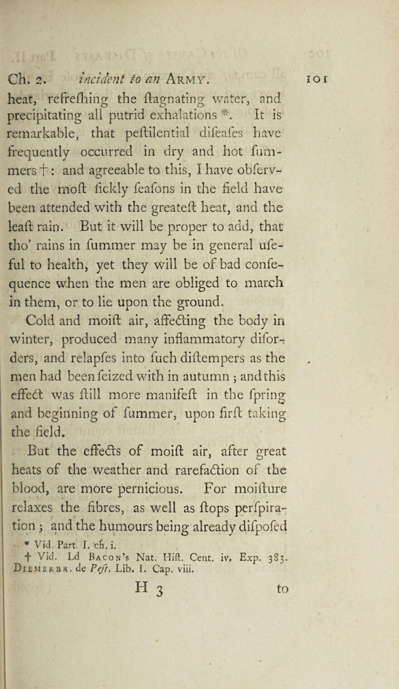 : ' • 1 ' \ heat, refrefhing the ftagnating water, and precipitating all putrid exhalations It is remarkable, that peftilential difeafes have frequently occurred in dry and hot futu¬ rners f: and agreeable to this, I have obferv- ed the moft lickly feafons in the field have been attended with the greateft heat, and the leaft rain. But it will be proper to add, that tho’ rains in fummer may be in general ule- ful to health, yet they will be of bad confe- quence when the men are obliged to march in them, or to lie upon the ground. Cold and moift: air, affedting the body in winter, produced many inflammatory difor- ders, and relapfes into fuch diflempers as the men had beenfeized with in autumn ; and this eflfedt was ftill more manifeft in the fpring and beginning of fummer, upon fir ft taking the field. But the effedls of moift air, after great heats of the weather and rarefadtion of the blood, are more pernicious. For moifture relaxes the fibres, as well as flops perfpira- ticn3 and the humours being already difpofed * Vid. Part. I. ch. i. •f- Vid. Ld Bacon’s Nat. Hid. Cent. iv. Exp. 383. Diemerbr. de Peft. Lib. I. Cap. viii.