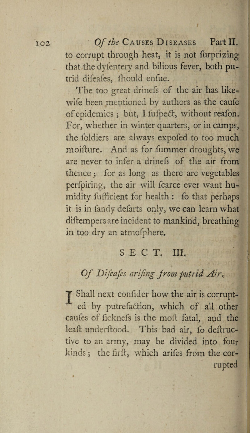 to corrupt through heat, it is not furprizing that the dyfcntery and bilious fever, both pu¬ trid difeafes, fhould enfue. The too great drinefs of the air has like- wife been mentioned by authors as the caufe of epidemics; but, I fufpedt, without reafon. For, whether in winter quarters, or in camps, the foldiers are always expofed to too much moifture. And as for fummer droughts, we are never to infer a drinefs of the air from thence ; for as long as there are vegetables perfpiring, the air will fcarce ever want hu¬ midity fufficient for health : fo that perhaps it is in fandy defarts only, we can learn what diftempers are incident to mankind, breathing in too dry an atmofphere. SECT. Ill, S \ ' . Of Difeafes arifing from putrid Air, y Shall next coniider how the air is corrupt¬ ed by putrefaction, which of all other caufes of iicknefs is the mod fatal, aqd the leaft underftood. This bad air, fo deftruc- tive to an army, may be divided into four kinds 5 the fir ft, which arifes from the cor¬ rupted i *