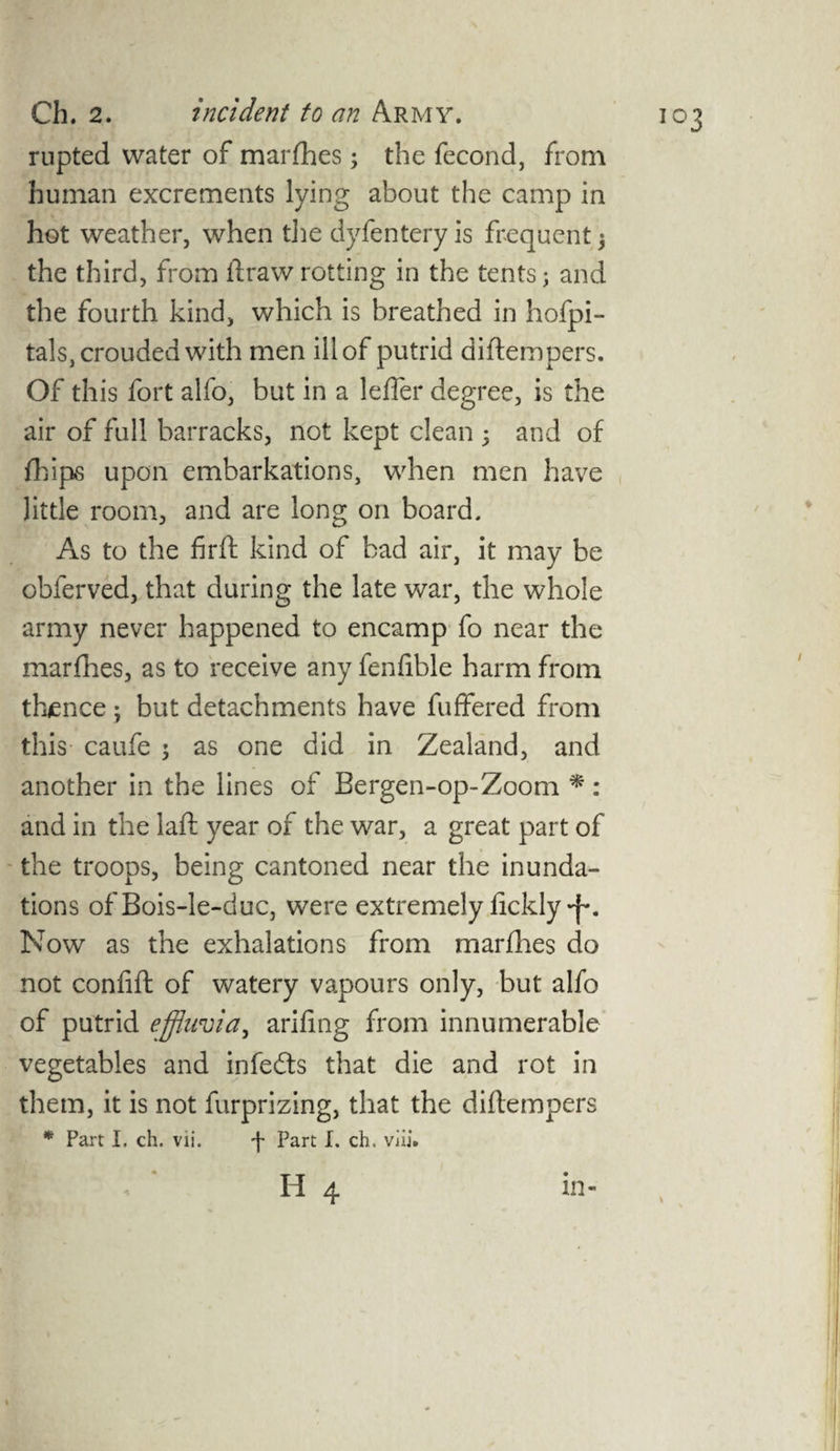 rupted water of marches; the fecond, from human excrements lying about the camp in hot weather, when the dyfentery is frequent $ the third, from llrawrotting in the tents; and the fourth kind, which is breathed in hofpi- tals,crouded with men ill of putrid diftempers. Of this fort alfo, but in a leffer degree, is the air of full barracks, not kept clean 5 and of fhips upon embarkations, when men have little room, and are long on board. As to the firft kind of bad air, it may be obferved, that during the late war, the whole army never happened to encamp fo near the marfhes, as to receive any fenfible harm from thence; but detachments have differed from this caufe ; as one did in Zealand, and another in the lines of Bergen-op-Zoom * : and in the laft year of the war, a great part of the troops, being cantoned near the inunda¬ tions of Bois-le-duc, were extremely fickly *{•. Now as the exhalations from marfhes do not confift of watery vapours only, but alfo of putrid effluvia, arifing from innumerable vegetables and infecfts that die and rot in them, it is not furprizing, that the diftempers * Part I. ch. vii. f Part I. ch. viii.