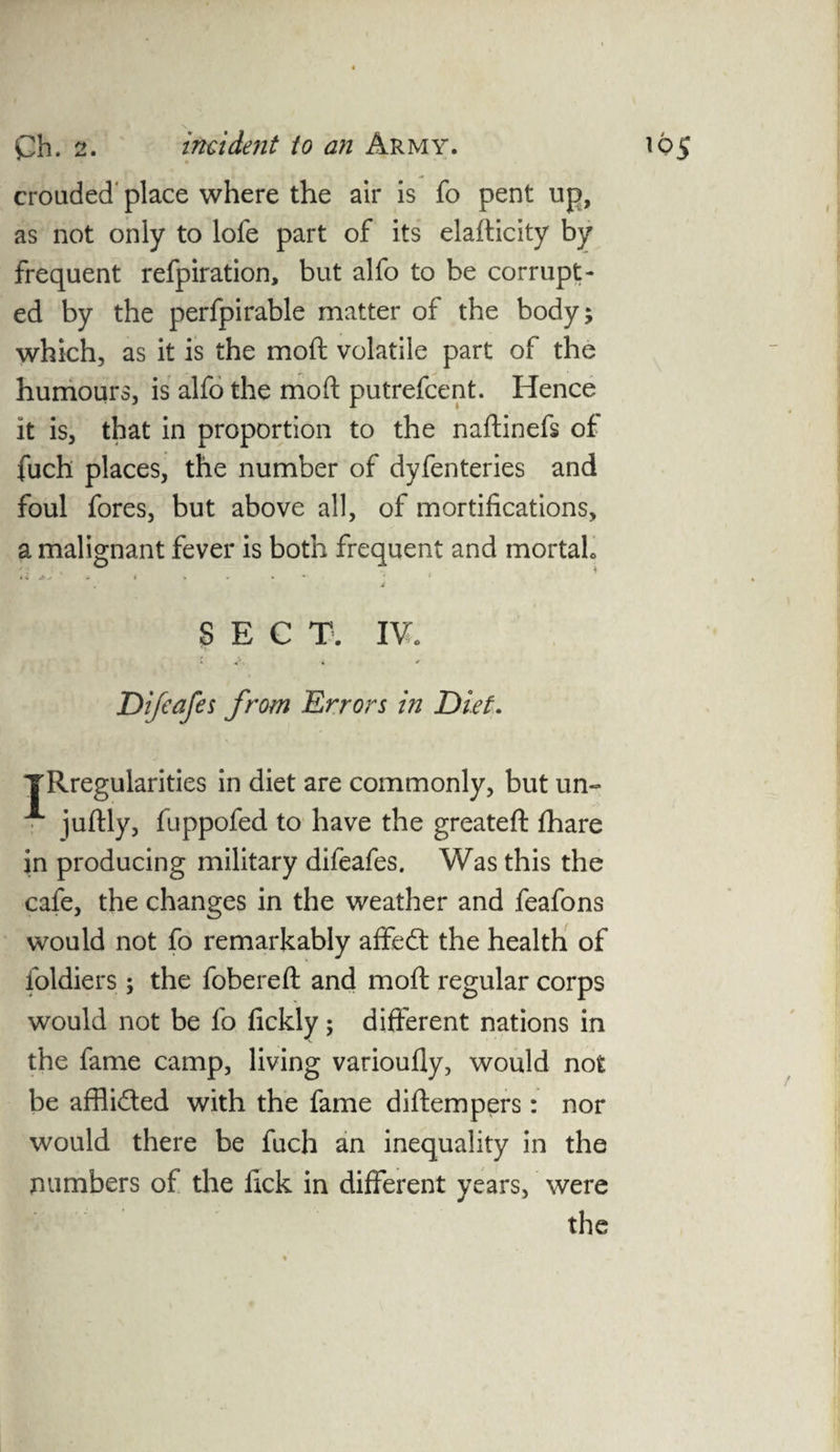 crouded' place where the air is fo pent up, as not only to lofe part of its elafticity by frequent refpiration, but alfo to be corrupt¬ ed by the perfpirable matter of the body; which, as it is the moft volatile part of the humours, is alfo the moft putrefcent. Hence it is, that in proportion to the naftinefs of fuch places, the number of dyfenteries and foul fores, but above all, of mortifications, a malignant >.* * * * SECT. IV* fever is both frequent and mortal* Difeafes from Errors in Diet. YRregularities in diet are commonly, but un- A juftly, fuppofed to have the greateft fhare in producing military difeafes. Was this the cafe, the changes in the weather and feafons would not fo remarkably affed the health of foldiers ; the fobereft and moft regular corps would not be fo fickly; different nations in the fame camp, living varioufly, would not be afflided with the fame diftempers: nor would there be fuch an inequality in the numbers of the fick in different years, were the