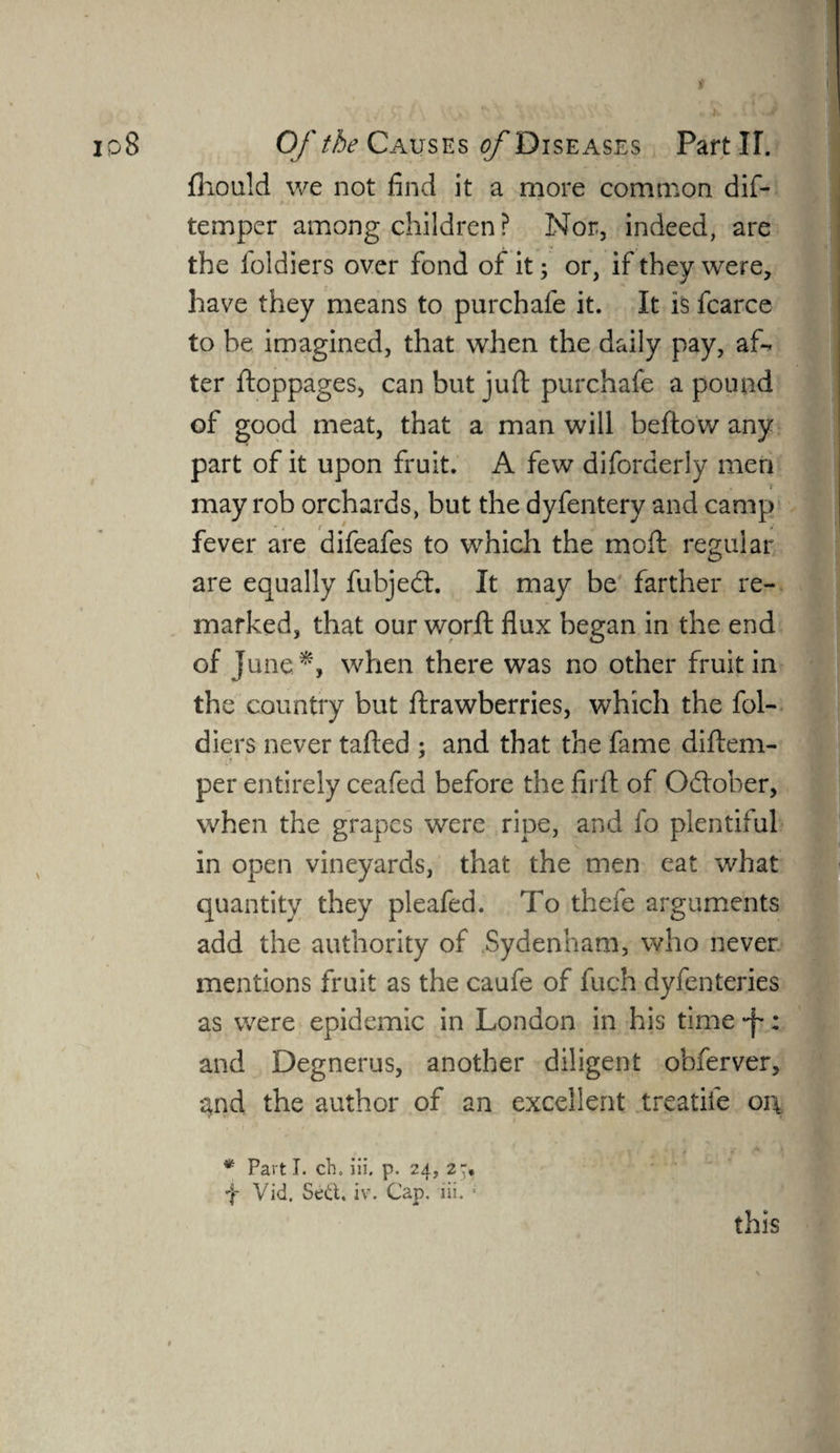 fhould we not find it a more common dis¬ temper among children? Nor, indeed, are the foldiers over fond of it; or, if they were, have they means to purchafe it. It is fcarce to be imagined, that when the daily pay, af¬ ter ftoppages, can but juft purchafe a pound of good meat, that a man will bellow any part of it upon fruit. A few diforderly men may rob orchards, but the dyfentery and camp fever are difeafes to which the moft regular are equally fubjedt. It may be farther re¬ marked, that our worft flux began in the end of June*, when there was no other fruit in the country but ftrawberries, which the fol¬ diers never tafted ; and that the fame diftem- per entirely ceafed before the firft of Odlober, when the grapes were ripe, and fo plentiful in open vineyards, that the men eat what quantity they pleafed. To thefe arguments add the authority of Sydenham, who never mentions fruit as the caufe of fuch dyfenteries as were epidemic in London in his time -f: and Degnerus, another diligent obferver, ^nd the author of an excellent treadle oi\ V * V f ** A i * Parti, ch. iii. p. 24, 2* f Vid. Se&. iv. Cap. iii. 1 this