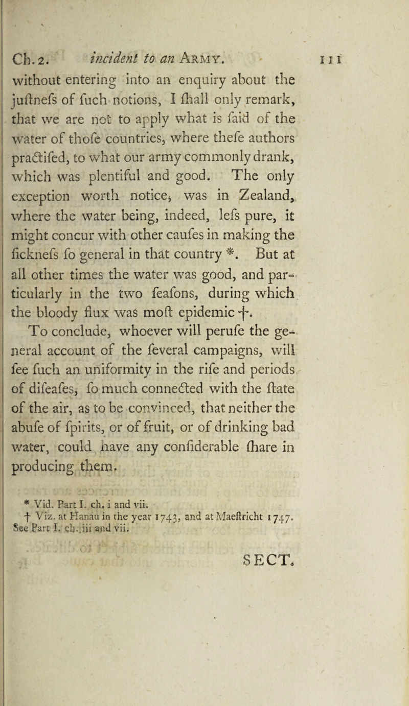 V l I '  / without entering into an enquiry about the jurtnefs of fuch notions, I fhall only remark, that we are not to apply what is faid of the water of thofe countries, where thefe authors pradtifed, to what our army commonly drank, which was plentiful and good. The only exception worth notice* was in Zealand, where the water being, indeed, lefs pure, it might concur with other caufes in making the ficknefs fo general in that country But at all other times the water was good, and par^ ticularly in the two feafons, during which the bloody flux was mod: epidemic *f*. To conclude, whoever will perufe the ge¬ neral account of the feveral campaigns, will fee fuch an uniformity in the rife and periods of difeafes, fo much connected with the ftate of the air, as to be convinced, that neither the abufe of fpirits, or of fruit, or of drinking bad water, could have any considerable (hare in producing them. * Vid. Part I. ch. i and vii. f Viz. at Hanau in the year 1743, and at Maeftricht 1747. See Part I. ch..iii and vii. SECT,