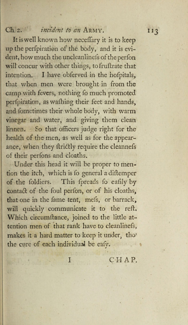 It is well known how neceffary it is to keep up the perfpiration of the body, and it is evi¬ dent, how much the uncleanlinels of theperfon will concur with other things, tofruftrate that intention. I have obferved in the hofpitals, that when men were brought in from the camp with fevers, nothing fo much promoted perfpiration, as wafhing their feet and hands, and fometimes their whole body, with warm vinegar and w’ater, and giving them clean linnen. So that officers judge right for the health of the men, as well as for the appear¬ ance,' when they ftridly require the cleannefs of their perfons and cl oaths. Under this head it will be proper to men¬ tion the itch, which is fo general a diftemper of the foldiers. This fpreads fo eafily by con tad: of the foul perfon, or of his cloaths, that one in the fame tent, mefs, or barrack, will quickly communicate it to the reft. Which circumftance, joined to the little at¬ tention men of that rank have to cleanlinefs, makes it a hard matter to keep it under, tho5 the cure of each individual be eafv. CHAP. \ 1
