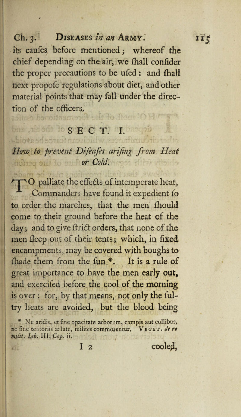 its caufes before mentioned; whereof the chief depending on the air, we fhall confider the proper precautions to be ufed : and fhall next propofe regulations about diet, and other material points that may fall under the direc¬ tion of the officers, i - t X-O -iY** Hi* ' SECT. I. How to prevent Difeafes arijing from Heat or Cold. /T“sO palliate the effects of intemperate heat, Commanders have found it expedient fo to order the marches, that the men fhould come to their ground before the heat of the day; and to give flridt orders, that none of the men fleep out of their tents; which, in fixed encampments, may be covered with boughs to fhade them from the fun *. It is a rule of great importance to have the men early out, and exercifed before the cool of the morning is over : for, by that means, not only the ful- try heats are avoided, but the blood being *■ Ne aridis, et fine opacitate arborum, campis aut collibus, re fine tetitoriis agitate, milites commorentur. V eget. de r* milit. Lib. III. Cap. ii. I 2 coolqi.