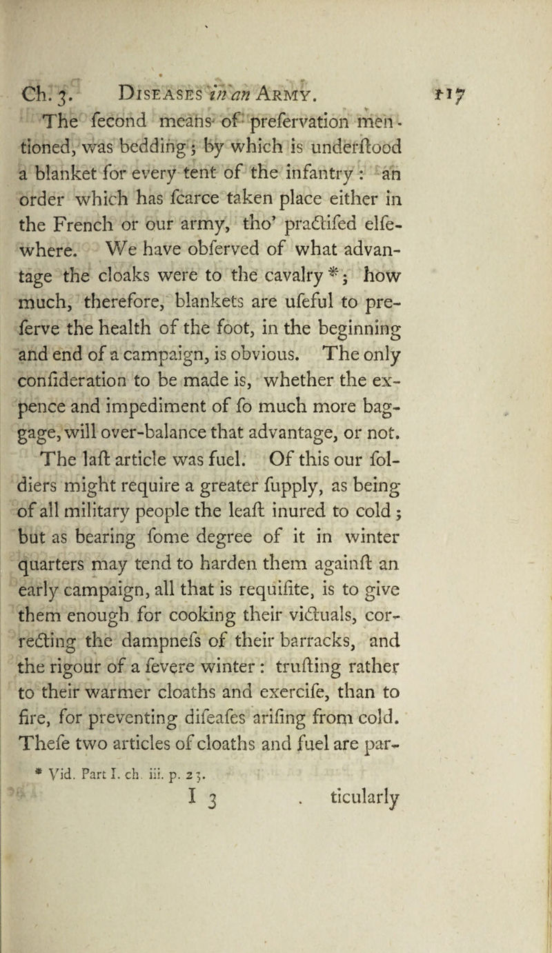 kJ r + v The fecond means of prefervation men * tioned, was bedding; by which is underftood a blanket for every tent of the infantry : an order which has fcarce taken place either in the French or our army, tho’ praCtifed elfe- where. We have obferved of what advan¬ tage the cloaks were to the cavalry *; how much, therefore, blankets are ufeful to pre- ferve the health of the foot, in the beginning and end of a campaign, is obvious. The only confideration to be made is, whether the ex¬ pence and impediment of fo much more bag¬ gage, will over-balance that advantage, or not. The laft article was fuel. Of this our fol- diers might require a greater fupply, as being of all military people the leaft inured to cold ; but as bearing fome degree of it in winter quarters may tend to harden them againft an early campaign, all that is requisite, is to give them enough for cooking their victuals, cor¬ recting the dampnefs of their barracks, and the rigour of a fevere winter : trading rather to their warmer cloaths and exercife, than to fire, for preventing difeafes arifing from cold. Thefe two articles of cloaths and fuel are par- * Vid. Part I. ch. iii. p. 25. I 3 . ticularly