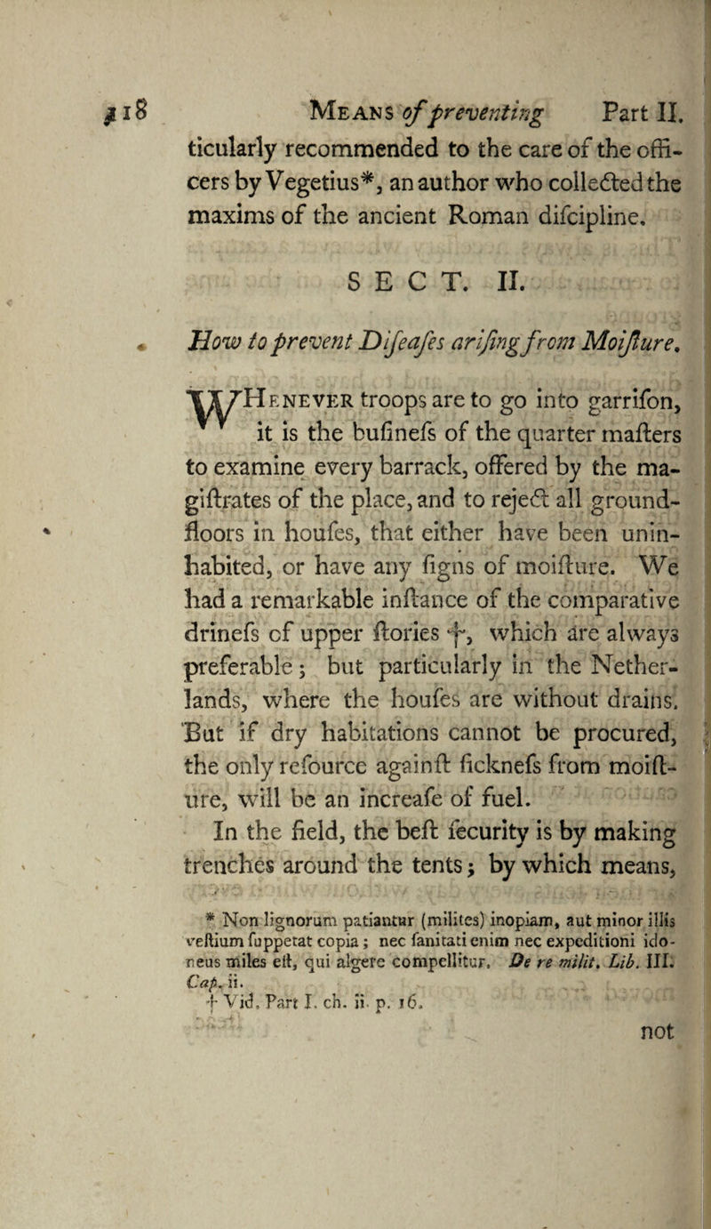 ticularly recommended to the care of the offi¬ cers by Vegetius*, an author who collected the maxims of the ancient Roman difcipline, SECT. II. * How to prevent Difeafes arifingfrcm Moijture. XtfH enever troops are to go into garrifon, it is the bufinefs of the quarter matters to examine every barrack, offered by the ma- giftrates of the place, and to reject all ground- floors in houfes, that either have been unin¬ habited, or have any figns of moifture. We had a remarkable inftance of the comparative drinefs of upper ftories y, which are always preferable; but particularly in the Nether¬ lands, where the houfes are without drains. But if dry habitations cannot be procured, the only refource againft ficknefs from moitt- ure, will be an increafe of fuel. In the field, the belt fecurity is by making trenches around the tents; by which means, 1' - ; ' * ; \ i . ; . , - ^ f * Non lignorum patiantur (milites) inoplam, aut minor illis ceftium fuppetat copia; nec fanitati enim nec expcditioni ido- neas miles eft, qui algere compellitur. De re milit. Lib. III. Cap. ii. f Vid, Part I. cb. ii. p. ». A -A' . not