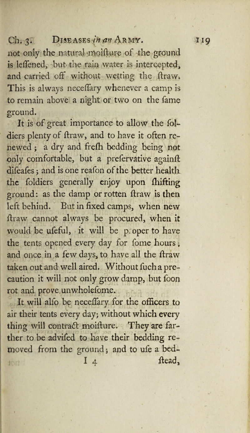 Ch. 3. Diseases -man Army. 119 not only the natural -moifture of the ground is leflened, but the rain water is intercepted, and carried off without wetting the ftraw. This is always neceflary whenever a camp is to remain above a night or two on the fame ground. It is of great importance to allow the fol- diers plenty of ftraw, and to have it often re¬ newed ; a dry and frefh bedding being not only comfortable, but a prefervative againft difeafes; and is one reafon of the better health the foldiers generally enjoy upon fhifting ground: as the damp or rotten ftraw is then left behind. But in fixed camps, when new ftraw cannot always be procured, when it would be ufeful, it will be proper to have the tents opened ever}/- day for fome hours; and once in a few days, to have all the ftraw taken out and well aired. Without fuch a pre¬ caution it will not only grow damp, but foon rot and prove unwholefome. It will alfo be neceftary for the officers to air their tents every day; without which every thing will contract moifture. They are far¬ ther to be advifed to have their bedding re¬ moved from the ground; and to ufe a bed- I 4 ft each