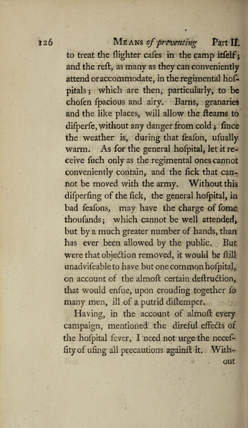to treat the {lighter cafes in the camp itfelf; and the reft, as many as they can conveniently attend or accommodate, in the regimental hof- pitals; which are then, particularly, to be chofen fpacious and airy. Barns, granaries and the like places, will allow the fteams to difperfe, without any danger from cold $ fince the weather is, during that feafon, ufually warm. As for the general hofpital, let it re¬ ceive fuch only as the regimental ones cannot conveniently contain, and the lick that can¬ not be moved with the army. Without this difperfing of the fick, the general hofpital, in bad feafons, may have the charge of fome thoufands; which cannot be well attended, but by a much greater number of hands, than has ever been allowed by the public. But were that objection removed, it would be ftill unadvifeableto have but one common hofpital, on account of the almoft certain deftrudtion, that would enfue, upon crouding together fo many men, ill of a putrid diftemper.. Having, in the account of almoft every campaign, mentioned the direful effedts of the hofpital fever, I need not urge the necef- fity of ufing all precautions againft it. With- ■ v . out