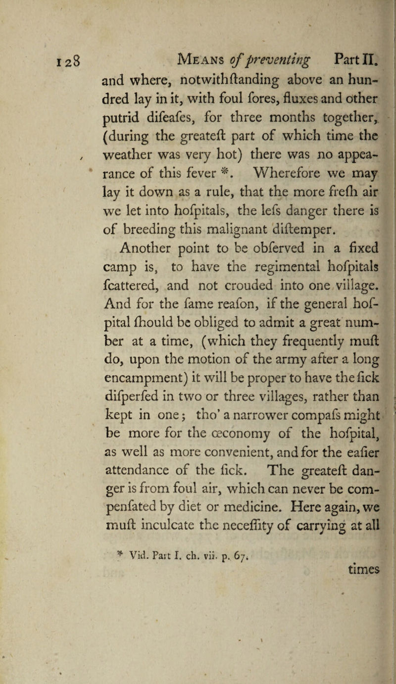 and where, notwith(landing above an hun¬ dred lay in it, with foul fores, fluxes and other putrid difeafes, for three months together, (during the greateft part of which time the weather was very hot) there was no appea¬ rance of this fever *. Wherefore we may lay it down as a rule, that the more frefh air we let into hofpitals, the lefs danger there is of breeding this malignant diftemper. Another point to be obferved in a fixed camp is, to have the regimental hofpitals fcattered, and not crouded into one village. And for the fame reafon, if the general hof- pital (hould be obliged to admit a great num¬ ber at a time, (which they frequently mud do, upon the motion of the army after a long encampment) it will be proper to have the fick difperfed in two or three villages, rather than kept in one ; tho’ a narrower compafs might be more for the ceconomy of the hofpital, as well as more convenient, and for the eafier attendance of the fick. The greateft dan¬ ger is from foul air, which can never be com- penfated by diet or medicine. Here again, we muft inculcate the necefiity of carrying at all * Vid. Part I. ch. vii. p. 67* '.i times . v * AMDJH ■