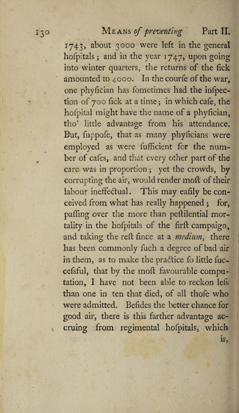 1743, about 3000 were left in the general hofpitals ; and in the year 1747, upon going into winter quarters, the returns of the fick amounted to 4000. In the courfe of the war, one phyfician has fometimes had the infpec- tion of 700 fick at a time; in which cafe, the hofpital might have the name of a phyfician, tho’ little advantage from his attendance. But, fuppofe, that as many phyficians were employed as were fufficient for the num¬ ber of cafes, and that every other part of the care was in proportion ; yet the crowds, by corrupting the air, would render moft of their labour ineffectual. This may eafily be con¬ ceived from what has really happened ; for, pafilng over the more than peftilential mor¬ tality in the hofpitals of the firft campaign, and taking the reft fince at a medium, there has been commonly fuch a degree of bad air in them, as to make the practice fo little fuc- cefsful, that by the moft favourable compu¬ tation, I have not been able to reckon lefs than one in ten that died, of all thofe who were admitted. Befides the better chance for good air, there is this farther advantage ac¬ cruing from regimental hofpitals, which ;e