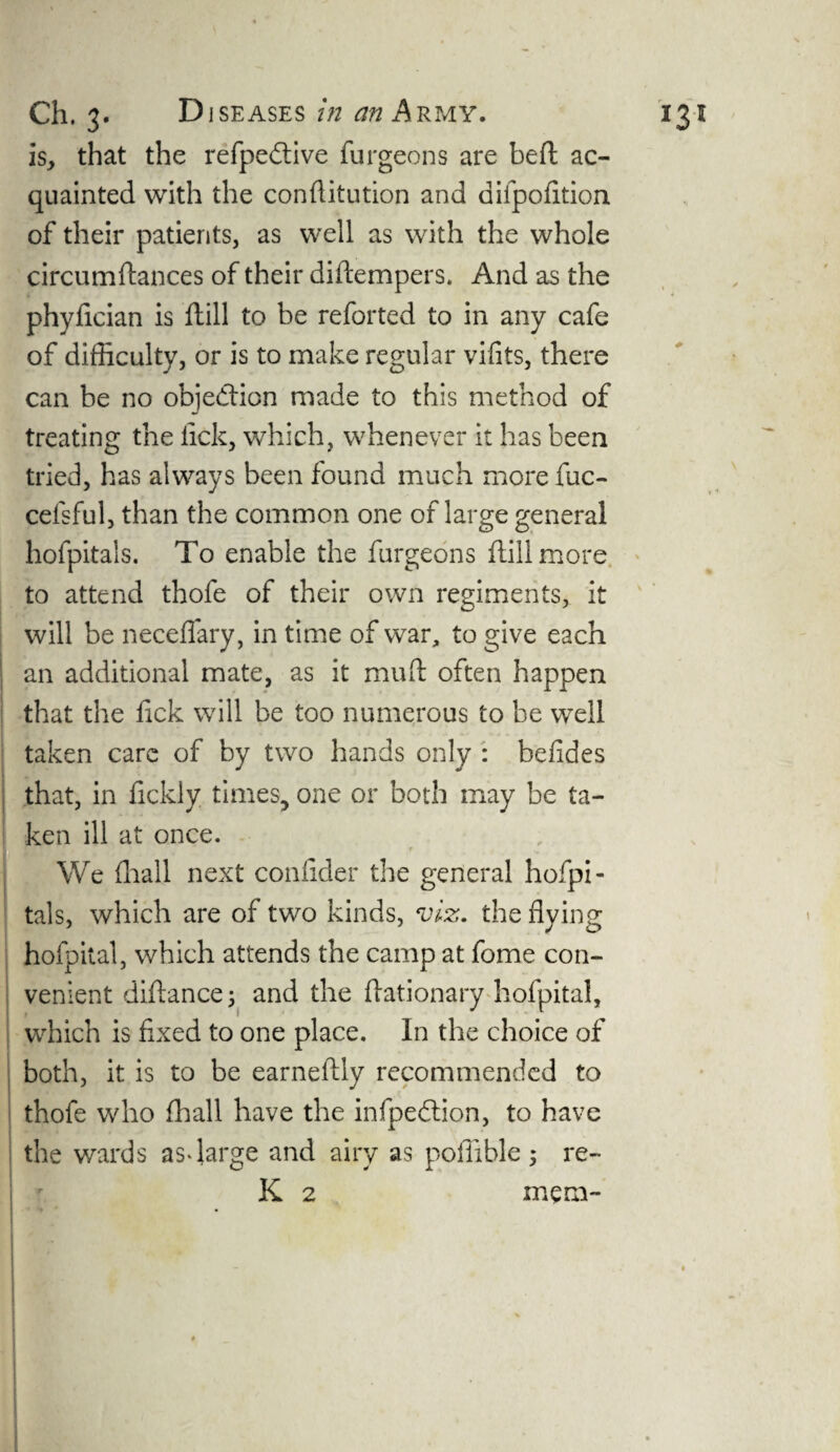 is, that the refpedtive furgeons are beft ac¬ quainted with the conftitution and difpofition of their patients, as well as with the whole circumftances of their diftempers. And as the phyfician is ftill to be reforted to in any cafe of difficulty, or is to make regular vifits, there can be no objection made to this method of treating the lick, which, whenever it has been tried, has always been found much more fuc- cefsful, than the common one of large general hofpitals. To enable the furgeons ftill more to attend thofe of their own regiments, it will be necefiary, in time of war, to give each an additional mate, as it muft often happen that the fick will be too numerous to be well taken care of by two hands only : belides that, in ftckly times, one or both may be ta¬ ken ill at once. We fhail next confider the general hofpi¬ tals, which are of two kinds, viz. the flying hofpital, which attends the camp at fome con¬ venient diftance; and the ftationary hofpital, which is fixed to one place. In the choice of both, it is to be earnellly recommended to thofe who fhail have the infpedtion, to have the wards as* large and airy as poffible; re- K 2 mem-
