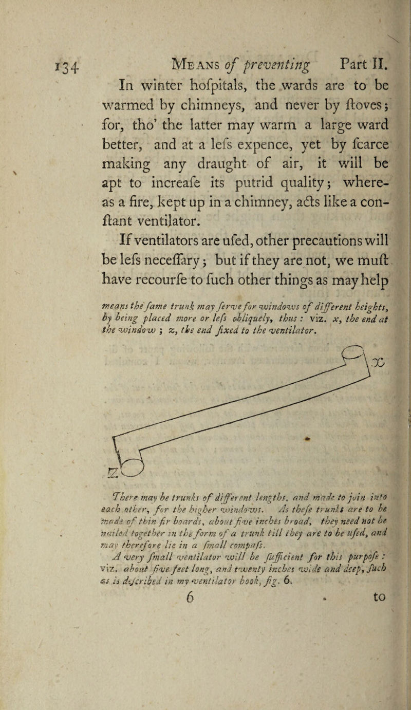 X 134 Means of preventing Part II. In winter hofpitals, the wards are to be warmed by chimneys, and never by ftoves; for, tho’ the latter may warm a large ward better, and at a lefs expence, yet by fcarce making any draught of air, it will be apt to increafe its putrid quality; where¬ as a fire, kept up in a chimney, acts like a con- ftant ventilator. \ , . ' •> — If ventilators are ufed, other precautions will be lefs neceflary; but if they are not, we muft have recourfe to fuch other things as may help weans the fame trunk may fierve for windows cf different heights, by being placed more or lefs obliquely, thus : viz. x, the end at the window ; z, the end fixed to the ventilator. There may he trunks of different lengths. and made to join into each other, for the higher windows. As theje trunks are to he made of thin fir boards, about five inches broad, they need not be nailed together in the form of a trunk till ihey are to be ufed, and mar therefore he in a fnall compafs. A very fnall ventilator voill be fufficient for this purpofie : viz. about five feet long, and tvoenty inches oxide and deep, fuch as is dijeribed in my ventilator hook, fig. 6. ■