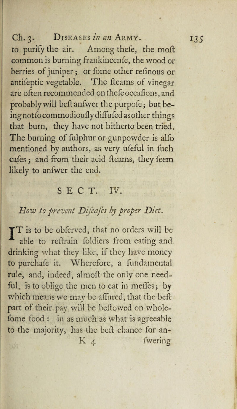 to purify the air. Among thefe, the moft common is burning frankincenfe, the wood or berries of juniper; or fome other refinous or antifeptic vegetable. The fleams of vinegar are often recommended on thefe occafions, and probably will beftanfwer the purpofe; but be¬ ing notfo commodioufly diffufed as other things that burn, they have not hitherto been tried. The burning of fulphur or gunpowder is alfo mentioned by authors, as very ufeful in fuch cafes; and from their acid fleams, they feem likely to anfwer the end. SECT. IV. How to prevent Dijeafes by proper Diet. - TT is to be obferved, that no orders will be able to reftrain foldiers from eating and drinking what they like, if they have money to purchafe it. Wherefore, a fundamental rule, and, indeed, almoft the only one need¬ ful, is to oblige the men to eat in mefles; by which means we may be aflured, that the heft part of their pay will be beftowed on whole- fome food : in as much as what is agreeable to the majority, has the beft chance for an- K 4 fwering