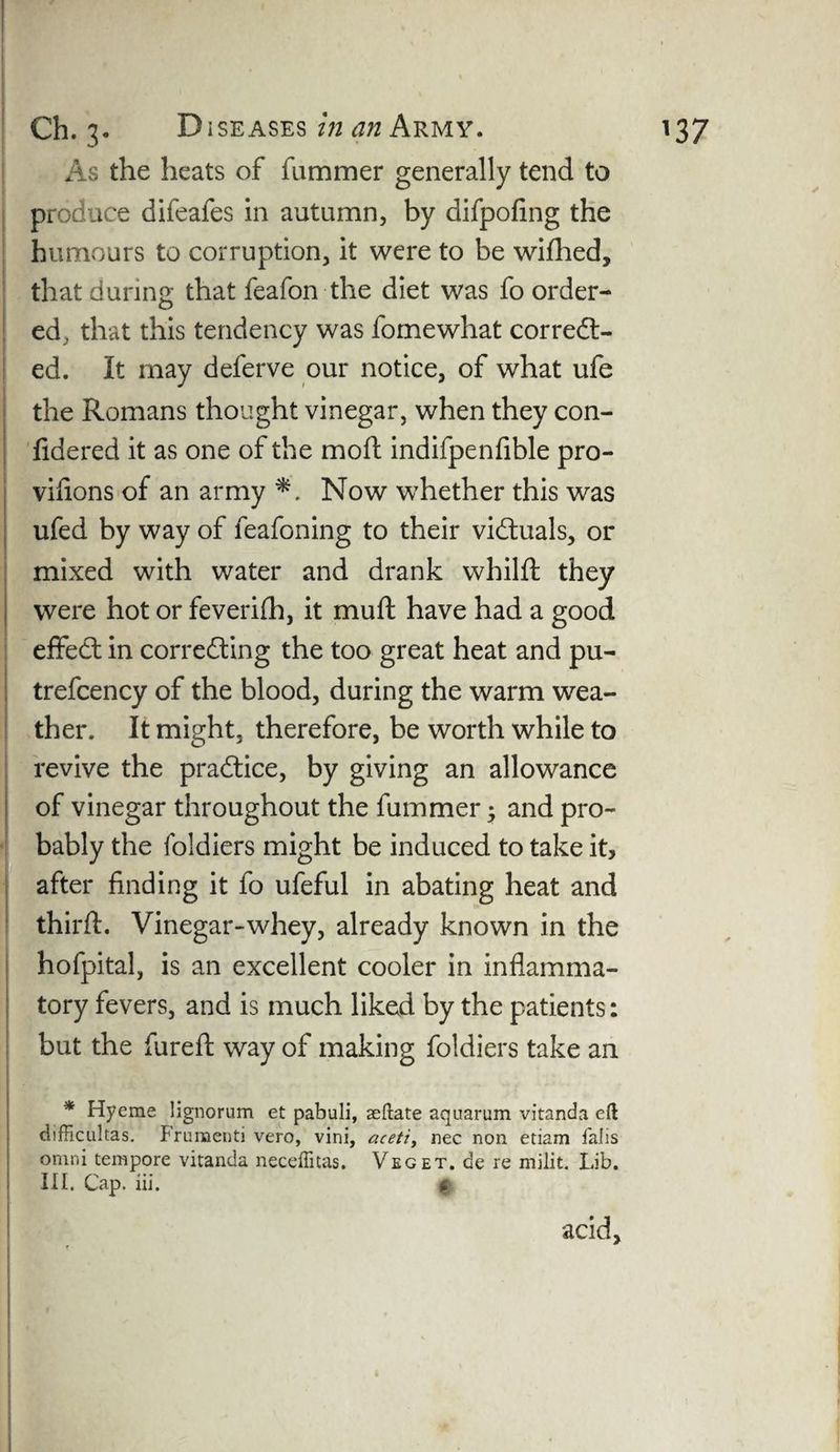 As the heats of fummer generally tend to produce difeafes in autumn, by difpofing the humours to corruption, it were to be wifhed, that during that feafon the diet was fo order- ed, that this tendency was fomewhat corredt- ed. It may deferve our notice, of what ufe the Romans thought vinegar, when they con- fidered it as one of the moft indifpenfible pro- viiions of an army Now whether this was ufed by way of feafoning to their victuals, or mixed with water and drank wbilft they were hot or feverifh, it muft have had a good effect in correcting the too great heat and pu- trefcency of the blood, during the warm wea¬ ther. It might, therefore, be worth while to revive the practice, by giving an allowance of vinegar throughout the fummer; and pro¬ bably the foldiers might be induced to take it, after finding it fo ufeful in abating heat and third:. Vinegar-whey, already known in the hofpital, is an excellent cooler in inflamma¬ tory fevers, and is much liked by the patients: but the furefl: way of making foldiers take an * Hyeme lignorum et pabuli, reflate aquarum vitanda eft difficultas. Frumenti vero, vini, aceti, nec non etiam 1'alis onini tempore vitanda neceffitas. Veget. de re milit. Lib. III. Cap. iii. ft acid.