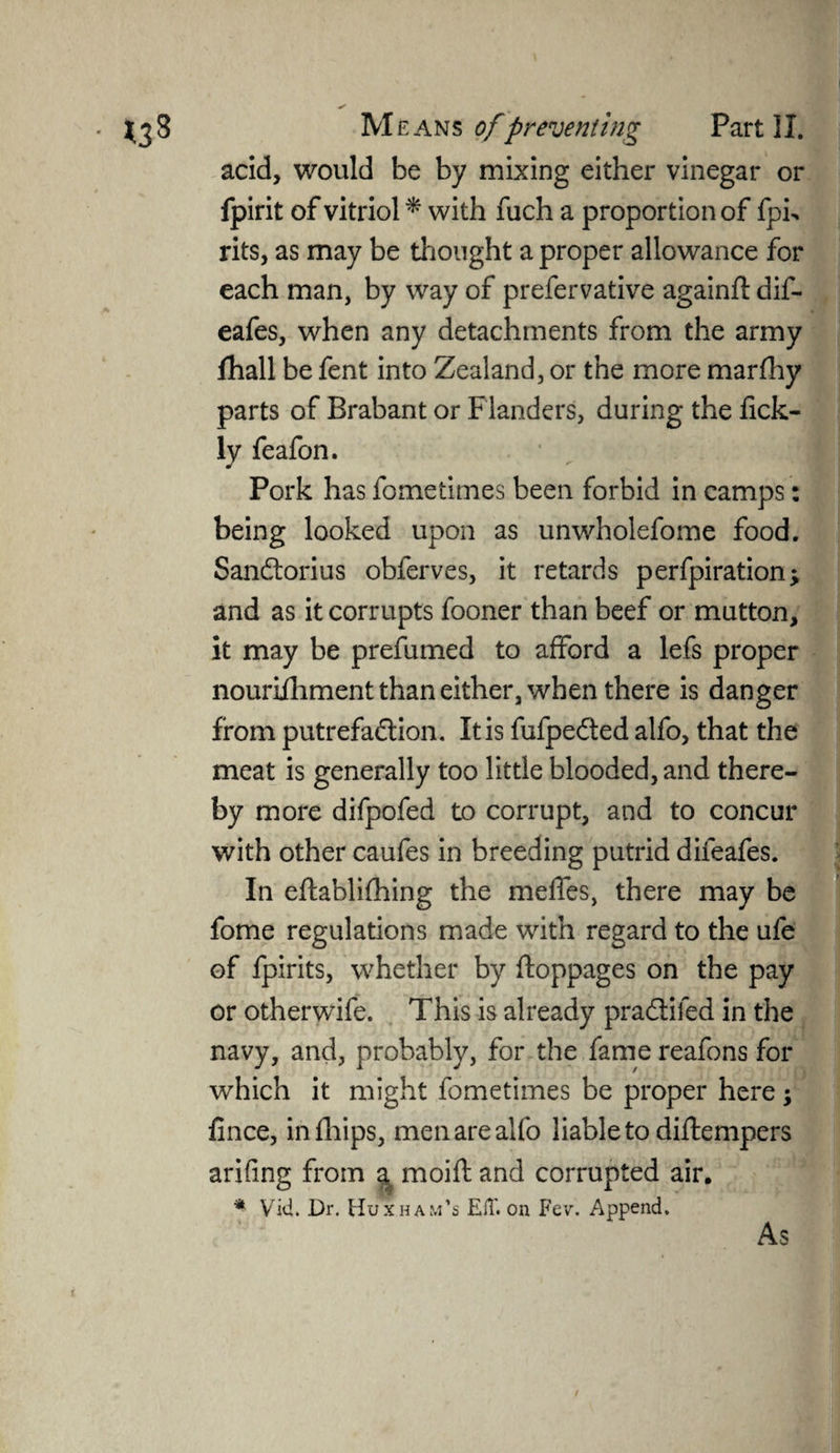 acid, would be by mixing either vinegar or fpirit of vitriol * with fuch a proportion of fph rits, as may be thought a proper allowance for each man, by way of prefervative againffc dif- eafes, when any detachments from the army fhall be fent into Zealand, or the more marfhy parts of Brabant or Flanders, during the fick- ly feafon. Pork has fometimes been forbid in camps: being looked upon as unwholefome food. Sandorius obferves, it retards perfpiration; and as it corrupts fooner than beef or mutton, it may be prefumed to afford a lefs proper nouriihment than either, when there is danger from putrefadion. It is fufpeded alfo, that the meat is generally too little blooded, and there¬ by more difpofed to corrupt, and to concur with other caufes in breeding putrid difeafes. In eftablifhing the meffes, there may be fome regulations made with regard to the ufe of fpirits, whether by ftoppages on the pay or otherwife. This is already pradifed in the navy, and, probably, for the fame reafons for which it might fometimes be proper here; fince, infhips, men are alfo liable to diftempers arifing from a moift and corrupted air. * Vid. Dr. Huxham’s ElT. on Fev. Append.