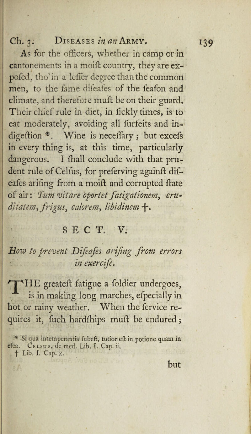 As for the officers, whether in camp or in cantonements in a moift country, they are ex- pofed, the'in a leffer degree than the common men, to the fame difeafes of the feafon and climate, and therefore muft be on their guard. Their chief rule in diet, in fickly times, is to eat moderately, avoiding all forfeits and in- digeftion Wine is neceffary 5 but excefs in every thing is, at this time, particularly dangerous. 1 fhall conclude with that pru¬ dent rule of Celfos, for preferving againft dif¬ eafes arifing from a moift and corrupted ftate of air: Turn vitare oportet fatigationem, cru- ditateniyfrigus, calorem, libidinem *f\ SECT. V. % How to prevent Difeafes arifing from errors in exercife. THE greateft fatigue a foldier undergoes, is in making long marches, efpecially in hot or rainy weather. When the fervice re¬ quires it, foch hardfhips muft be endured; * Si qua intemperantia fubeft, tutior eft in potione quam in efca. Celsus, de mcd. Lib. I. Cap. ii. f Lib. I. Cap. x. but