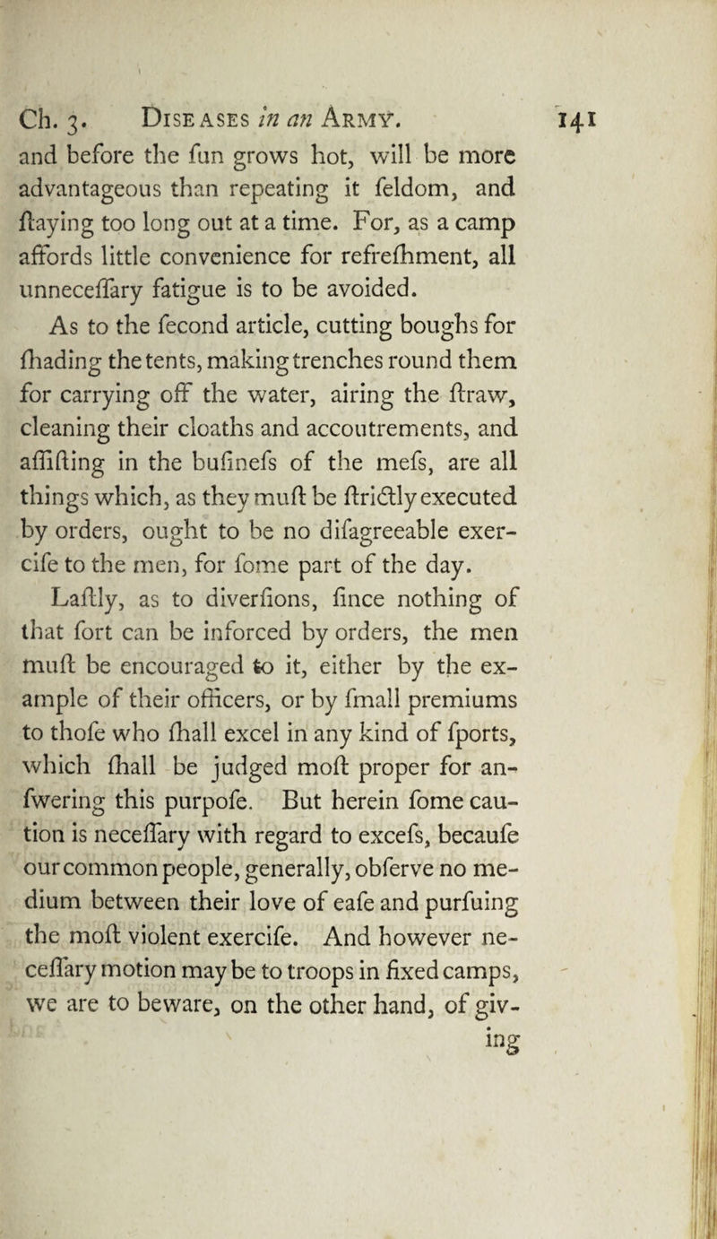 and before the fan grows hot, will be more advantageous than repeating it feldom, and flaying too long out at a time. For, as a camp affords little convenience for refrefhment, all unneceffary fatigue is to be avoided. As to the fecond article, cutting boughs for fhading the tents, making trenches round them for carrying off the water, airing the draw, cleaning their cloaths and accoutrements, and affifting in the bufinefs of the mefs, are all things which, as they mufl be flridlly executed by orders, ought to be no difagreeable exer- cife to the men, for fome part of the day. Ladly, as to diverfions, fince nothing of that fort can be inforced by orders, the men mud be encouraged to it, either by the ex¬ ample of their officers, or by fmall premiums to thofe who (hall excel in any kind of fports, which {hall be judged mod proper for an- fwering this purpofe. But herein fome cau¬ tion is neceffary with regard to excefs, becaufe our common people, generally, obferve no me¬ dium between their love of eafe and purfuing the mod violent exercife. And however ne- ceffary motion may be to troops in fixed camps, we are to beware, on the other hand, of giv¬ ing