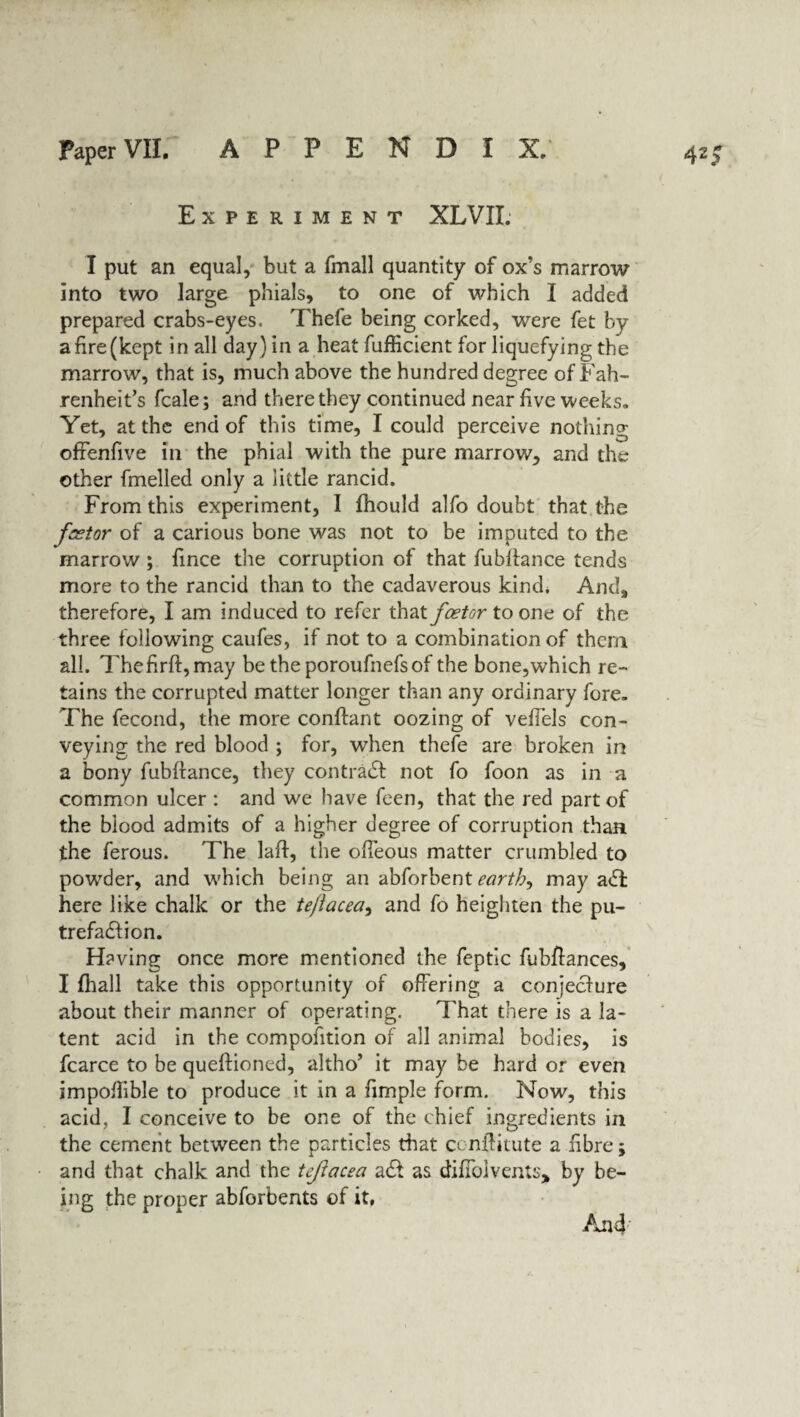 Experiment XLVII. I put an equal, but a fmall quantity of ox’s marrow into two large phials, to one of which I added prepared crabs-eyes. Thefe being corked, were fet by a fire (kept in all day) in a heat fufficient for liquefying the marrow, that is, much above the hundred degree of Fah¬ renheit’s fcale; and there they continued near five weeks. Yet, at the end of this time, I could perceive nothing; ofrenfive in the phial with the pure marrow, and the other fmelled only a little rancid. From this experiment, I fhould alfo doubt that the fsstor of a carious bone was not to be imputed to the marrow ; fince the corruption of that fubftance tends more to the rancid than to the cadaverous kind. And, therefore, I am induced to refer that fcetor to one of the three following caufes, if not to a combination of them all. Thefirft,may be the poroufnefs of the bone,which re¬ tains the corrupted matter longer than any ordinary fore. The fecond, the more conftant oozing of vefiels con¬ veying the red blood ; for, when thefe are broken in a bony fubftance, they contract not fo foon as in a common ulcer : and we have feen, that the red part of the blood admits of a higher degree of corruption than the ferous. The laft, the ofteous matter crumbled to powder, and which being an abforbent earthy may a<ffc here like chalk or the te/lacea, and fo heighten the pu¬ trefaction. Having once more mentioned the feptic fubftances, I fhall take this opportunity of offering a conjecture about their manner of operating. That there is a la¬ tent acid in the composition of all animal bodies, is fcarce to be queftioned, altho’ it may be hard or even impoftible to produce it in a fimple form. Now, this acid, I conceive to be one of the chief ingredients in the cement between the particles that cenftitute a fibre; and that chalk and the tejlacea act as difFolvents* by be¬ ing the proper abforbents of it, And