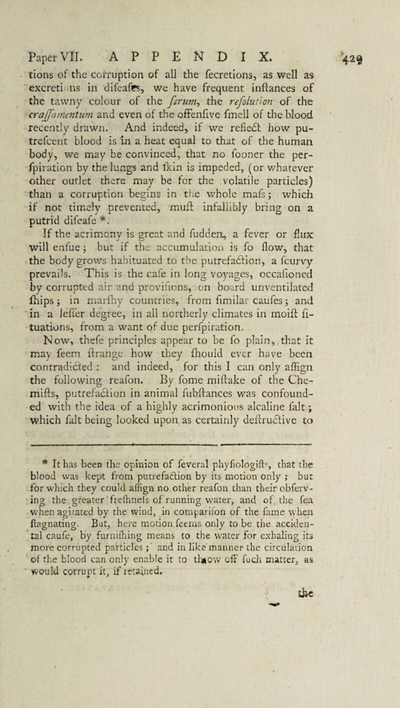 tions of the corruption of all the fecretions, as well as excretions in difeafes, we have frequent inflances of the tawny colour of the forum, the refoluiion of the crajjamenturn and even of the oftenfive fmell of the blood recently drawn. And indeed, if we refleCl how pu- trefeent blood is in a heat equal to that of the human * body, we may be convinced, that no iooner the per- fpiration by the lungs and Ikin is impeded, (or whatever other outlet there may be for the volatile particles) than a corruption begins in the whole mafs; which if not timely prevented, muff infallibly bring on a putrid difeafe *. If the acrimony is great and fudden, a fever or flux will enfue; but if the accumulation is fo flow, that the body grows habituated to the putrefaction, a feurvy prevails. This is the cafe in long voyages, occafioned by corrupted air and provifions, on board unventilated fhips; in marfhy countries, from fimilar caufes; and in a iefier degree, in all northerly climates in moift fi- tuations, from a want of due perfpiration. Now, thefe principles appear to be fo plain, that it may feem idrange how they fhould ever have been contradicted : and indeed, for this I can only aflign the following reafon. By fome miftake of the Che- mifts, putrefaCiion in animal fubftances was confound¬ ed with the idea of a highly acrimonious alcaline fait; which fait being looked upon as certainly deftructive to * It has been the opinion of feveral phyfiologifb, that the blood was kept from putrefaction by its motion only ; but for which they could aflign no other reafon than their obferv- ing the greater frelhnefs of running water, and of the fea when agirated by the wind, in comparifon of the fame when ftagnating. But, here motion feems only to be the acciden¬ tal caufe, by furnifhing means to the water for exhaling its more corrupted particles; and in like manner the circulation of the blood can only enable it to ttaow off fuch matter, as would corrupt it, if retained.